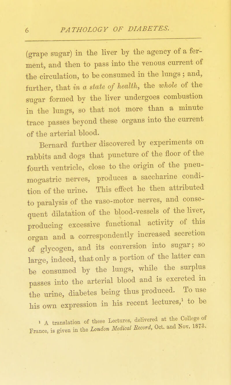 (grape sugar) in the liver by tbe agency of a fer- ment, and then to pass into the venous current of the circulation, to be consumed in the lungs; and, further, that in a state of health, the whole of the sugar formed by the liver undergoes combustion in the lungs, so that not more than a minute trace passes beyond these organs into the current of the arterial blood. Bernard further discovered by experiments on rabbits and dogs that puncture of the floor of the fourth ventricle, close to the origin of the pneu- mogastric nerves, produces a saccharine condi- tion of the urine. This effect he then attributed to paralysis of the vaso-motor nerves, and conse- quent dHatation of the blood-vessels of the liver, producing excessive functional activity of this organ and a con-espondently increased secretion of glycogen, and its conversion into sugar; so large, indeed, that only a portion of the latter can be consumed by the lungs, while the sui-plus passes into the arterial blood and is excreted in the urine, diabetes being thus produced. To use his own expression in his recent lectures,^ to be . A translation of these Lectures, delivered at f France, is given in the London Medical Eecord, Oct. and Nov. 1873.