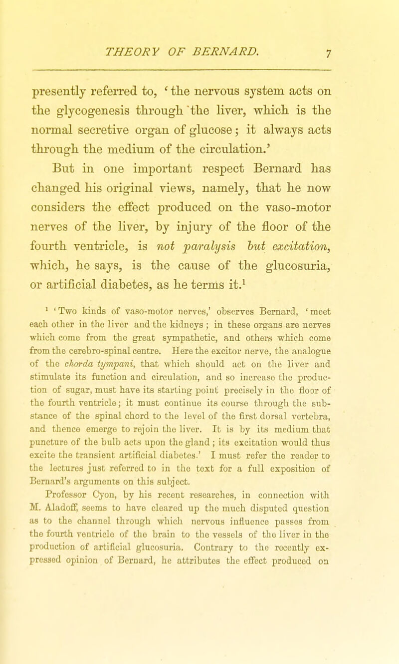 presently referred to, ' the nervous system acts on the glyoogenesis through the liver, which is the normal secretive organ of glucose; it always acts through the medium of the circulation.' But in one important respect Bernard has changed his original views, namely, that he now considers the effect produced on the vaso-motor nerves of the liver, by injury of the floor of the fourth ventricle, is not paralysis hut excitation, wliich, he says, is the cause of the glucosuria, or artificial diabetes, as he terms it.^ ' ' Two kinds of vaso-motor nerves,' observes Bernard, ' meet each other in the liver and the kidneys ; in these organs are nerves which come from the great sympathetic, and others which come from the eerebro-spinal centre. Here the excitor nerve, the analogue of the chorda tympani, that which should act on the liver and stimulate its function and circulation, and so increase the produc- tion of sugar, must have its starting point precisely in the floor of the fourth ventricle; it must continue its course through the sub- stance of the spinal chord to the level of the first dorsal vertebra, and thence emerge to rejoin the liver. It is by its medium that puncture of the bulb acts upon the gland ; its excitation would thus excite the transient artificial diabetes.' I must refer the reader to the lectures just referred to in the text for a full exposition of Bernard's arguments on this subject. Professor Cyon, by his recent researches, in connection with M. Aladoff, seems to have cleared up the much disputed question as to the channel through which nervous influence passes from the fourth ventricle of the brain to the vessels of the liver in the production of artificial glucosuriii. Contrary to the recently ox- pressed opinion of Bernard, he attributes the effect produced on