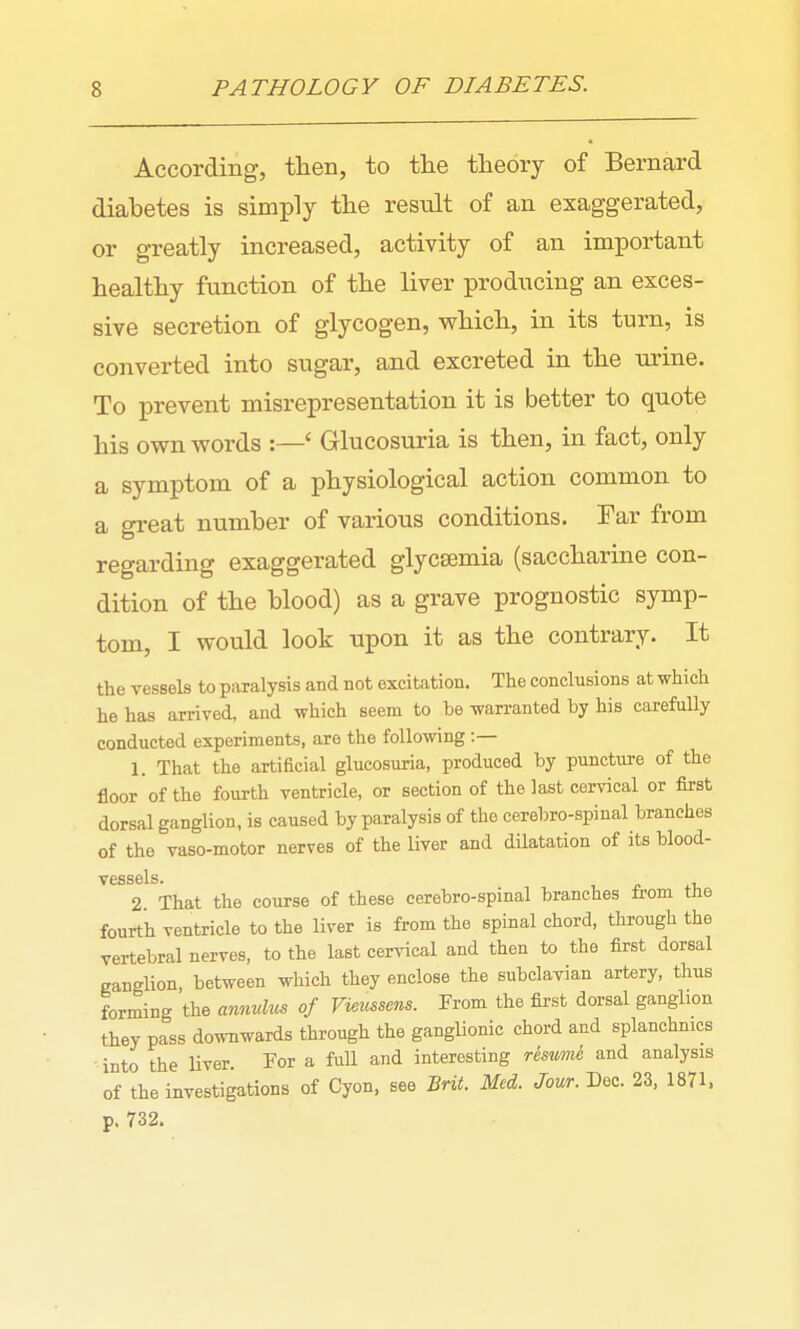 According, then, to the theory of Bernard diabetes is simply the result of an exaggerated, or greatly increased, activity of an important healthy function of the liver producing an exces- sive secretion of glycogen, which, in its turn, is converted into sugar, and excreted in the urine. To prevent misrepresentation it is better to quote his own words :—' Glucosuria is then, in fact, only a symptom of a physiological action common to a great number of various conditions. Tar from regarding exaggerated glycsemia (saccharine con- dition of the blood) as a grave prognostic symp- tom, I would look upon it as the contrary. It the vessels to paralysis and not excitation. The conclusions at which he has arrived, and which seem to be warranted by his carefully conducted experiments, are the following :— 1. That the artificial glucosuria, produced by puncture of the floor of the fourth ventricle, or section of the last cervical or first dorsal ganglion, is caused by paralysis of the cerebro-spinal branches of the vaso-motor nerves of the liver and dilatation of its blood- vessels. 2. That the course of these cerebro-spinal branches from the fourth ventricle to the liver is from the spinal chord, through the vertebral nerves, to the last cervical and then to the first dorsal canglion, between which they enclose the subclavian artery, thus forming the annulx,^ of Vieussens. From the first dorsal ganglion they pass downwards through the ganglionic chord and splanchnics into the liver. For a full and interesting resumi and analysis of the investigations of Cyon, see Brit. Med. Jour. Dec. 23, 1871. p. 732.