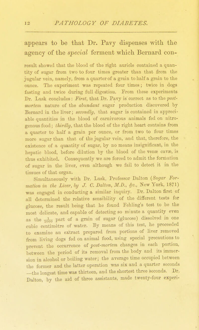 appears to be that Dr. Pavy dispenses with the agency of the special ferment which Bernard con- result showed that the blood of the right auricle contained a quan- tity of sugar from two to four times greater than that from the jugular vein, namely, from aqu.arterof a grain to half a grain to the ounce. The experiment was repeated four times; twice in dogs fasting and twice during full digestion. Prom these experiments Dr. Lusk concludes: First, that Dr. Pavy is' correct as to the post- mortem nature of the abundant sugar production discovered by Bernard in the liver; secondly, that sugar is contained in appreci- able quantities in the blood of carnivorous animals fed on nitro- genous food; thirdly, that the blood of the right heart contains from a quarter to half a grain per ounce, or from two to four times more sugar than that of the jugular vein, and that, therefore, the existence of a quantity of sugar, by no means insignificant, in the hepatic blood, before dilution by the blood of the vense cavae, is thus exhibited. Consequently we are forced to admit the formation of sugar in the liver, even although we fail to detect it in the tissues of that organ. Simultaneously with Dr. Lusk, Professor Dalton {Sugar For- mation in the Liver, by J. C. Dalton, M.D., ^c, New York, 1871) was engaged in conducting a similar inquiry. Dr. Dalton first of all determined the relative sensibility of the different tests for glucose, the result being that he found Feliling's test to be the most delicate, and capable of detecting so minute a quantity even as the part of a grain of sugar (glucose) dissolved in one cubic centimetre of water. By means of this test, he proceeded to examine an extract prepared from portions of liver removed from living dogs fed on animal food, using special precautions to prevent the occurrence of post-mortem changes in each portion, between the period of its removal from the body and its immer- sion in alcohol or boiling water; the average time occupied between the former and the latter operation was six and a quarter seconds —the longest time was thirteen, and the shortest three seconds. Dr. Dalton, by the aid of three assistants, made twenty-four experi-