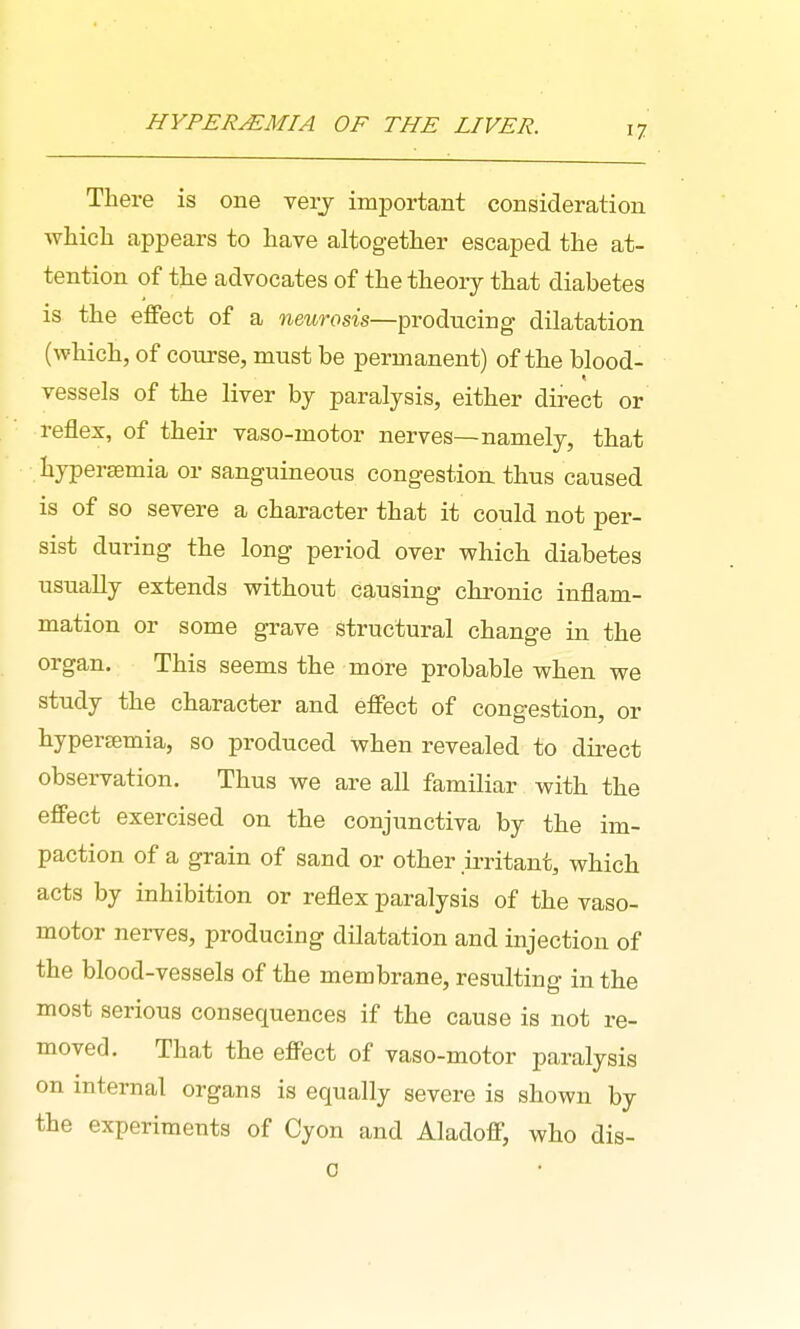 HYPEREMIA OF THE LIVER. There is one verj important consideration which appears to have altogether escaped the at- tention of the advocates of the theory that diabetes is the effect of a neurosis—producing dilatation (which, of course, must be permanent) of the blood- vessels of the liver by paralysis, either direct or reflex, of their vaso-motor nerves—namely, that hypersemia or sanguineous congestion, thus caused is of so severe a character that it could not per- sist during the long period over which diabetes usually extends without causing chronic inflam- mation or some grave structural change in the organ. This seems the more probable when we study the character and effect of congestion, or hypertemia, so produced when revealed to dii^ect observation. Thus we are all familiar with the effect exercised on the conjunctiva by the im- paction of a grain of sand or other >ritant, which acts by inhibition or reflex paralysis of the vaso- motor nerves, producing dilatation and injection of the blood-vessels of the membrane, resulting in the most serious consequences if the cause is not re- moved. That the effect of vaso-motor paralysis on internal organs is equally severe is shown by the experiments of Cyon and Aladoff, who dis- 0