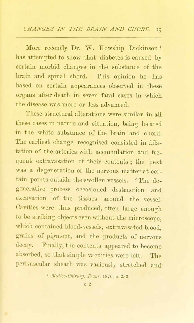 More recently Dr. W. Howship Dickinson ^ has attempted to show that diabetes is caused by certain morbid changes in the substance of the brain and spinal chord. This opinion he has based on certain appearances observed in these organs after death in seven fatal cases in which the disease was more or less advanced. These structural alterations were similar in all these cases in nature and situation, being located in the white substance of the brain and chord. The earliest change recognised consisted in dila- tation of the arteries with accumulation and fre- quent extravasation of their contents ; the next was a degeneration of the nervous matter at cer- tain points outside the swollen vessels. ' The de- generative process occasioned destruction and excavation of the tissues around the vessel. Cavities were thus produced, often large enough to be striking objects even without the microscope, which contained blood-vessels, extravasated blood, grains of pigment, and the products of nervous decay. Finally, the contents appeared to become absorbed, so that simple vacuities were left. The perivascular sheath was variously stretched and ' Mcdico-Chirnrg. Trcms. 1870, p, 233. c 2