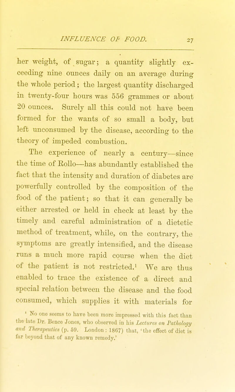 INFLUENCE OF FOOD. her weight, of sugar; a quantity slightly ex- ceeding nine ounces daily on an average during the whole period; the largest quantity discharged in twenty-four hours was 556 grammes or about 20 ounces. Surely all this could not have been formed for the wants of so small a body, but left unconsumed by the disease, according to the theory of impeded combustion. The experience of nearly a century—since the time of Eollo—has abundantly established the fact that the intensity and duration of diabetes are powerfully controlled by the composition of the food of the patient; so that it can generally be either arrested or held in check at least by the timely and careful administration of a dietetic method of treatment, while, on the contrary, the symptoms are greatly intensified, and the disease runs a much more rapid course when the diet of the patient is not restricted.' We are thus enabled to trace the existence of a direct and special relation between the disease and the food consumed, which supplies it with materials for ' No one seoms to have boon tnoro impressed with this fact than tho late Dr. Bcnco Jones, who observod iu his Lectures on Pathology and Therapeutics (p. 59. London : 1867) that, 'the eflFect of diet is far beyond that of any known remedy.'