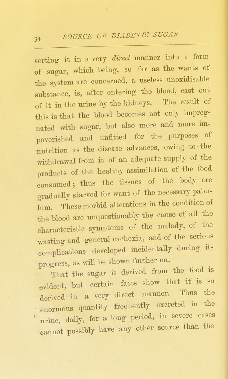 SOURCE OF DIABETIC SUGAR. verting it in a very direct manner into a form of sugar, wliicli being, so far as the wants of the system are concerned, a useless unoxidisable substance, is, after entering the blood, cast out of it in the urine by the kidneys. The result of this is that the blood becomes not only impreg- nated with sugar, but also more and more im- poverished and unfitted for the purposes of nutrition as the disease advances, owing to the withdrawal from it of an adequate supply of the products of the healthy assimilation of the food consumed; thus the tissues of the body are gradually starved for want of the necessary pabu- lum. These morbid alterations in the condition of the blood are unquestionably the cause of all the characteristic symptoms of the malady, of the wasting and general cachexia, and of the senous complications developed incidentally during its progress, as will be shown further on. That the sugar is derived from the food is evident, but certain facts show that it is so derived in a very direct manner. Thus the enormous quantity frequently excreted in the ' urine, daily, for a long period, in severe cases cannot possibly have any other source than the