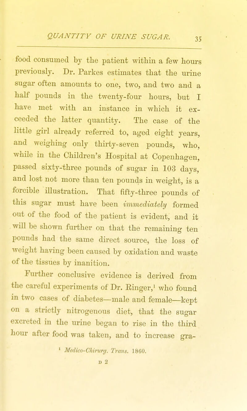 QUANTITY OF URINE SUGAR. food consumed by tlie patient within a few hours previously. Dr. Parkes estimates that the urine sugar often amounts to one, two, and two and a half pounds in the twenty-four hours, but I have met with an instance in which it ex- ceeded the latter quantity. The case of the little girl already referred to, aged eight years, and weighing only thirty-seven pounds, who, while in the Children's Hospital at Copenhagen, passed sixty-three pounds of sugar in 103 days, and lost not more than ten pounds in weight, is a forcible iUustration. That fifty-three pounds of this sugar must have been immediately formed out of the food of the patient is evident, and it will be shown further on that the remainino- ten pounds had the same direct source, the loss of weight having been caused by oxidation and waste of the tissues by inanition. Further conclusive evidence is derived from the careful experiments of Dr. Einger,' who found in two cases of diabetes—male and female—kept on a strictly nitrogenous diet, that the sugar excreted in the urine began to rise in the third hour after food was taken, and to increase gra- ' Medico-Ckirurg. Trans. 1860. D 2