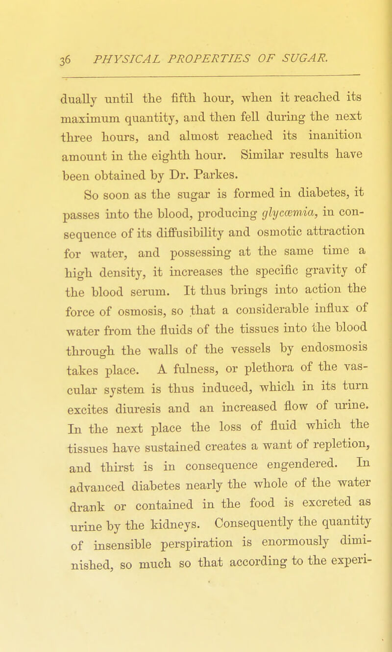 dually until the fifth hour, when it reached its maximum quantity, and then fell during the next three hours, and almost reached its inanition amount in the eighth hour. Similar results have been obtained by Dr. Parkes. So soon as the sugar is formed in diabetes, it passes into the blood, producing glyccsm.ia, in con- sequence of its diffusibility and osmotic attraction for water, and possessing at the same time a high density, it increases the specific gravity of the blood serum. It thus brings into action the force of osmosis, so that a considerable influx of water from the fluids of the tissues into the blood through the walls of the vessels by endosmosis takes place. A fulness, or plethora of the vas- cular system is thus induced, which in its turn excites diuresis and an increased flow of urine. In the next place the loss of fluid which the tissues have sustained creates a want of repletion, and thirst is in consequence engendered. In advanced diabetes nearly the whole of the water drank or contained in the food is excreted as urine by the kidneys. Consequently the quantity of insensible perspiration is enormously dimi- nished, so much so that according to the experi-