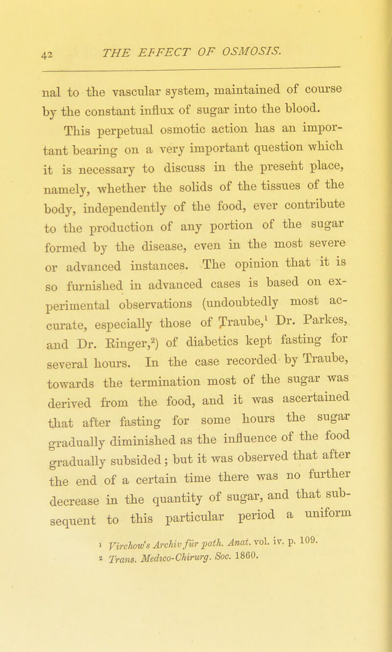 THE EFFECT OF OSMOSIS. nal to the vascular system, maintained of course by the constant influx of sugar into the blood. This perpetual osmotic action has an impor- tant bearing on a very important question which it is necessary to discuss in the present place, namely, whether the solids of the tissues of the body, independently of the food, ever contribute to the production of any portion of the sugar formed by the disease, even in the most severe or advanced instances. The opinion that it is so furnished in advanced cases is based on ex- perimental observations (undoubtedly most ac- curate, especially those of Traube,^ Dr. Parkes,, and Dr. Ringer,^) of diabetics kept fasting for several hours. In the case recorded by Traube, towards the termination most of the sugar was derived from the food, and it was ascertained that after fasting for some hours the sugar gradually diminished as the influence of the food ^adually subsided; but it was observed that after the end of a certain time there was no further decrease in the quantity of sugar, and that sub- sequent to this particular period a uniform 1 Virchow's ArcMv fur ■path. Anat.^o\. iv. p. 109. 2 Trans. Mcdico-Chirurg. Soc. 1860.