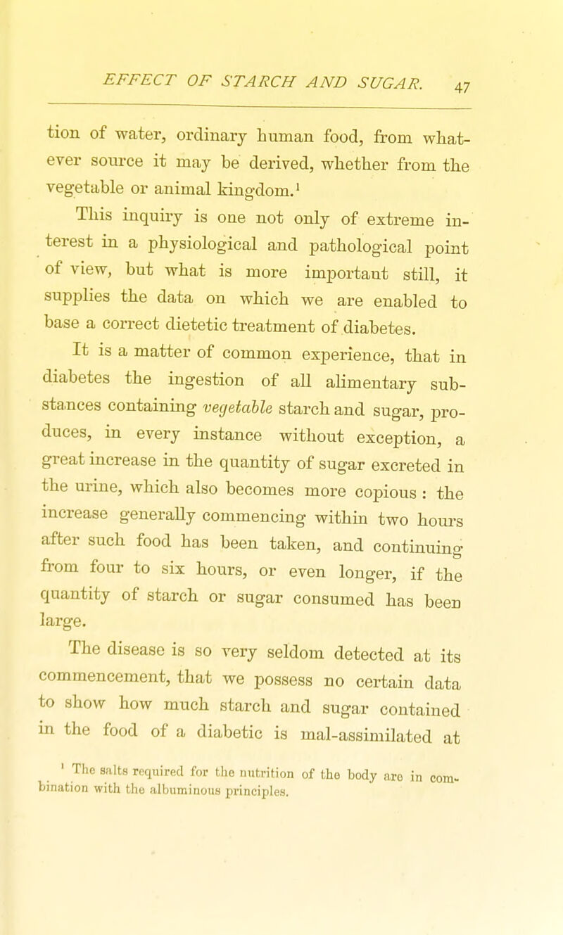 tion of water, ordinary human food, fi'om what- ever som^ce it may be derived, whether from the vegetable or animal kingdom.' This inquiry is one not only of extreme in- terest in a physiological and pathological point of view, but what is more important still, it supplies the data on which we are enabled to base a correct dietetic treatment of diabetes. It is a matter of common experience, that in diabetes the ingestion of all alimentary sub- sta,nces containing vegetable starch and sugar, pro- duces, in every instance without exception, a great increase in the quantity of sugar excreted in the urine, which also becomes more copious : the increase generally commencing within two hours after such food has been taken, and continuing from four to six hours, or even longer, if the quantity of starch or sugar consumed has been large. The disease is so very seldom detected at its commencement, that we possess no certain data to show how much starch and sugar contained in the food of a diabetic is mal-assimilated at ' The salts required for the nutrition of the body aro in com- bination with the albuminous principles.