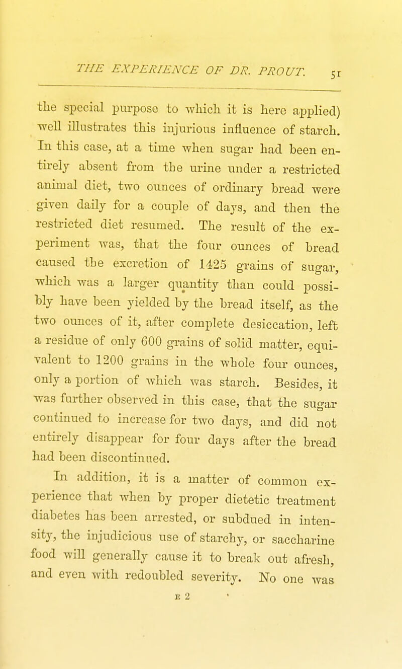 THE EXPERIENCE OF DR. PROUT. the special purpose to wliicla it is here applied) ■well illustrates this injurious influence of starch. In this case, at a time when sugar had been en- tirely absent from the urine under a restricted animal diet, two ounces of ordinary bread were given daily for a couple of days, and then the restricted diet resumed. The result of the ex- periment was, that the four ounces of bread caused the excretion of 1425 grains of sugar, which was a larger quantity than could possi- bly have been yielded by the bread itself, as the two ounces of it, after complete desiccation, left a residue of only 600 grains of solid matter, equi- valent to 1200 grains in the whole four ounces, only a portion of which was starch. Besides, it was further observed in this case, that the surrar continued to increase for two days, and did not entirely disappear for four days after the bread had been discontinued. In addition, it is a matter of common ex- perience that when by proper dietetic treatment diabetes has been arrested, or subdued in inten- sity, the injudicious use of starchy, or saccharine food will generally cause it to break out afresh, and even with redoubled severity. No one was E 2