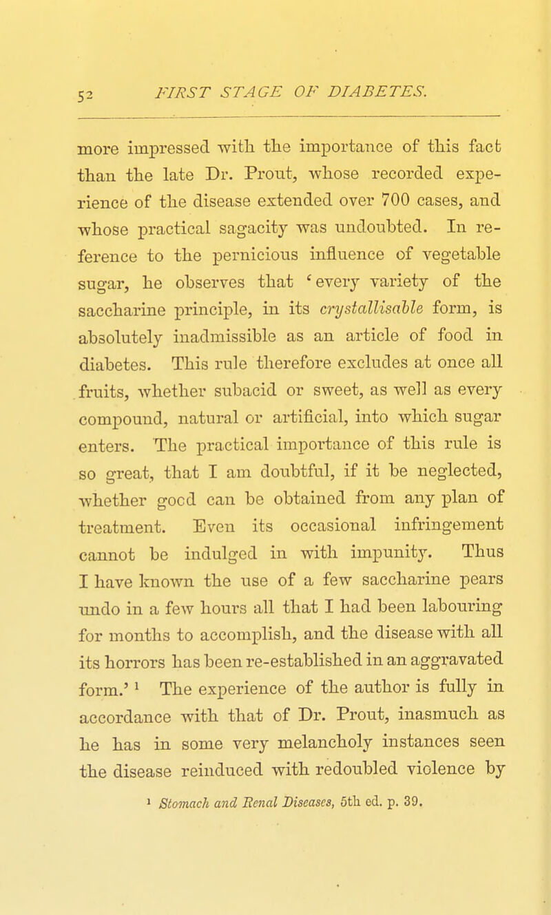 more impressed witli the importance of this fact than the late Dr. Prout, whose recorded expe- rience of the disease extended over 700 cases, and whose practical sagacity was undoubted. In re- ference to the pernicious influence of vegetable sugar, he observes that 'every variety of the saccharine principle, in its crystalUsahle form, is absolutely inadmissible as an article of food in diabetes. This rule therefore excludes at once all fruits, Avhether subacid or sweet, as well as every compound, natural or artificial, into which sugar enters. The practical impox-tance of this rule is so great, that I am doiibtful, if it be neglected, whether good can be obtained from any i^lan of treatment. Even its occasional infringement cannot be indulged in with impunity. Thus I have known the use of a few saccharine pears undo in a few hours all that I had been labouiring for months to accomplish, and the disease with all its horrors has been re-established in an aggravated form.' 1 The experience of the author is fully in accordance with that of Dr. Prout, inasmuch as he has in some very melancholy instances seen the disease reinduced with redoubled violence by » Stomach and Eenal Diseases, 6th ed. p. 39.