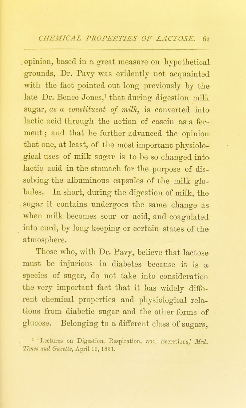 CHEMICAL PROPERTIES OF LACTOSE. 6r . opinion, based in a great measure on hypothetical grounds, Dr. Pavj was evidently not acquainted with the fact pointed out long previously by the- late Dr. Bence Jones,' that during digestion milk sugar, as a constituent of milh, is converted into lactic acid through the action of casein as a fer- ment ; and that he further advanced the opinion, that one, at least, of the most important physiolo- gical uses of milk sugar is to be so changed into lactic acid in the stomach for the purpose of dis- solving the albuminous capsules of the milk glo- bules. In short, during the digestion of milk, the sugar it contains undergoes the same change as when milk becomes sour or acid, and coagulated into curd, by long keeping or certain states of the atmosphere. Those who, with Dr. Pavy, believe that lactose must be injurious in diabetes because it is a species of sugar, do not take into consideration the very important fact that it has widely diffe- rent chemical properties and physiological rela- tions from diabetic sugar and the other forms of glucose. Belonging to a different class of sugars, ' 'Lectures on Digestion, Eespiration, and Secretions,' Med. Times and Gazette, i\pril 19, 1851.