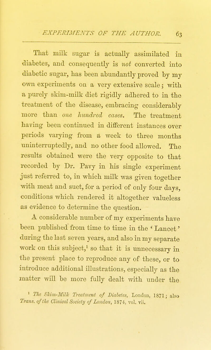 That milk sugar is actually assimilated in diabetes, and consequentlj is not converted into diabetic sugai', has been abundantly proved by my own experiments on a very extensive scale; with a purely skim-milk diet rigidly adhered to in the treatment of the disease, embracing considerably more than one hundred cases. The treatment having been continued in different instances over periods varying from a week to three months uninterruptedly, and no other food allowed. The results obtained were the very opposite to that recorded by Dr. Pavy in his single experiment just referred to, in which milk was given together with meat and suet, for a period of only four days, conditions which rendered it altogether valueless as evidence to determine the question. A considerable number of my experiments have been published from time to time in the ' Lancet' during the last seven years, and also in my separate work on this subject,^ so that it is unnecessary in the present place to reproduce any of these, or to introduce additional illustrations, especial!}'- as the matter will be more fully dealt with under the ' The Eldm-MUh Treatment of Diabetes, London, 1871; also Trans, of the Clinical Society of London, 187-1, vol. vii.