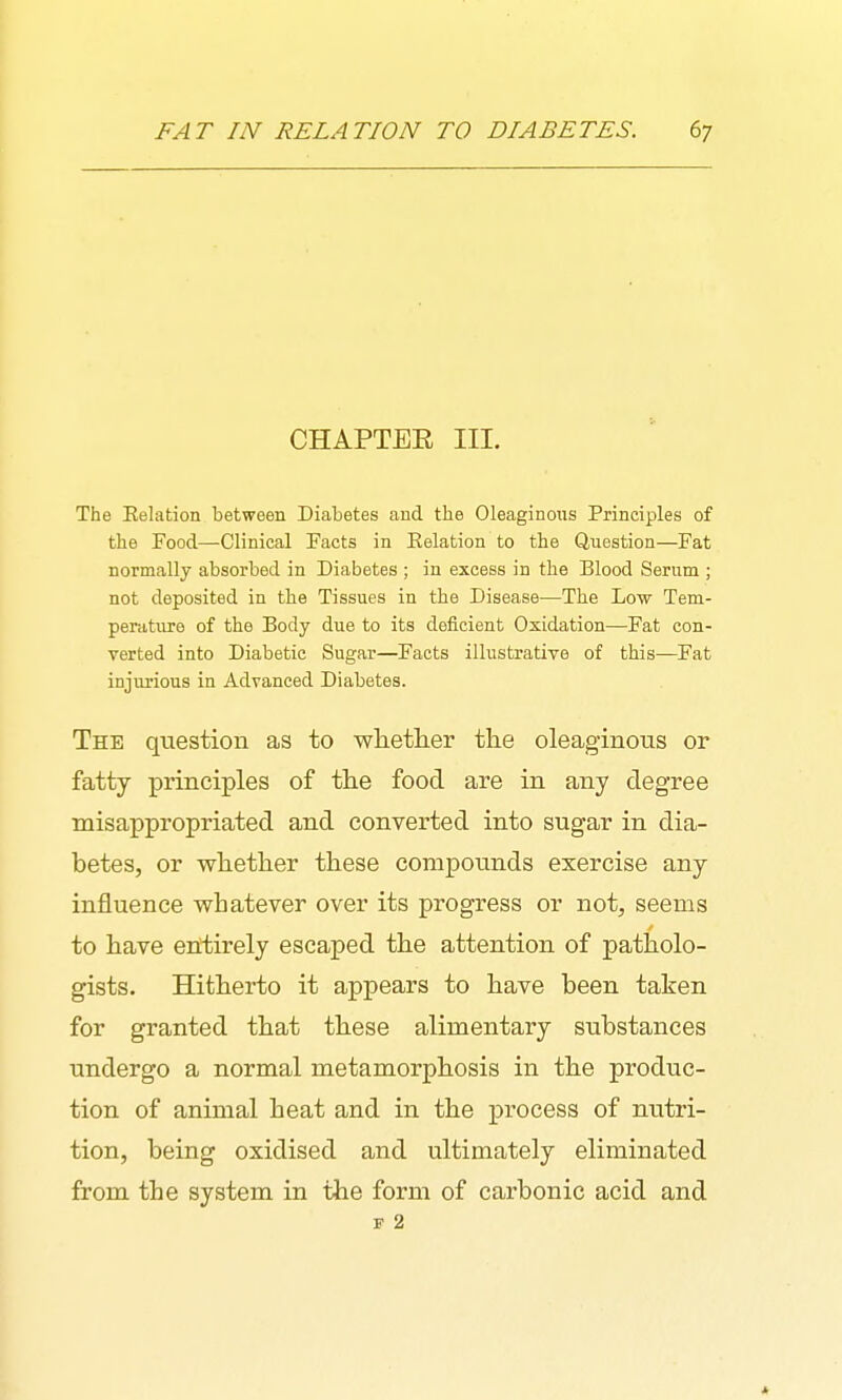 CHAPTER III. The Eelation between Diabetes and the Oleaginous Principles of the Food—Clinical Facts in Eelation to the Question—Fat normally absorbed in Diabetes ; in excess in the Blood Serum ; not deposited in the Tissues in the Disease—The Low Tem- perature of the Body due to its deficient Oxidation—Fat con- verted into Diabetic Sugar—Facts illustrative of this—Fat injurious in Advanced Diabetes. The question as to whetlier the oleaginous or fatty principles of the food are in any degree misappropriated and converted into sugar in dia- betes, or whether these compounds exercise any influence whatever over its progress or not, seems to have entirely escaped the attention of patholo- gists. Hitherto it appears to have been taken for granted that these alimentary substances undergo a normal metamorphosis in the produc- tion of animal heat and in the process of nutri- tion, being oxidised and ultimately eliminated from the system in the form of carbonic acid and F 2 *