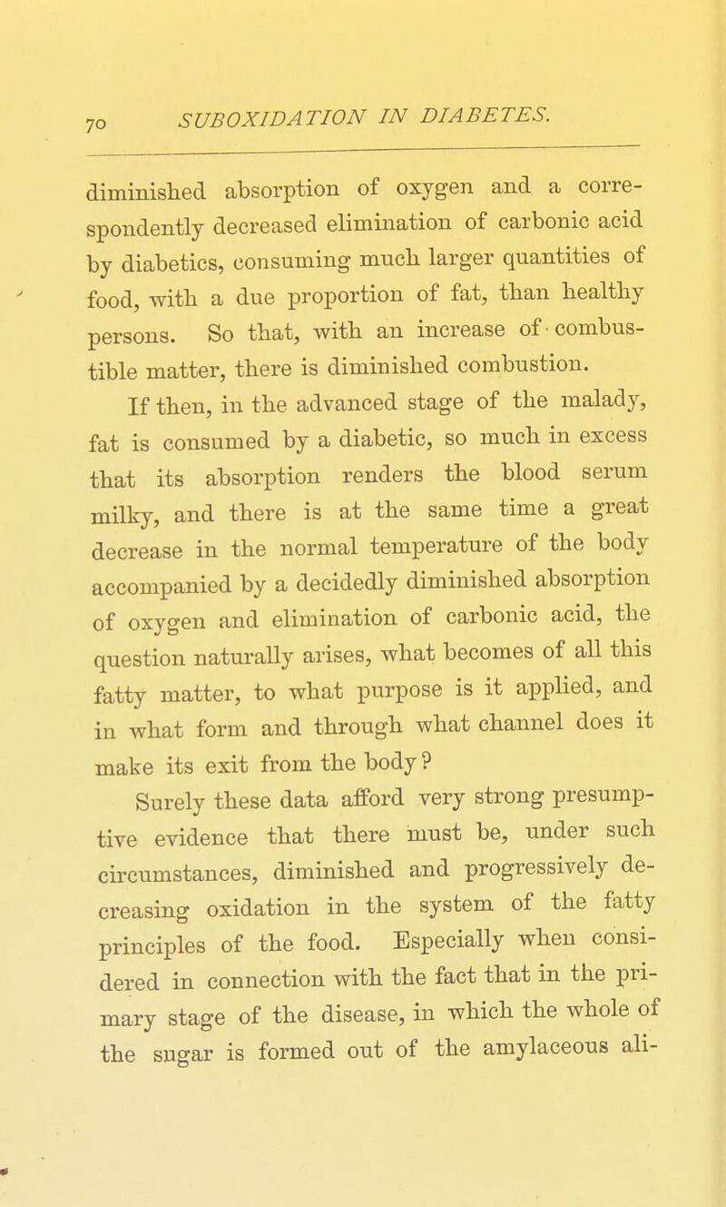 SUBOXWATION IN DIABETES. diminislied absorption of oxygen and a corre- spondently decreased elimination of carbonic acid by diabetics, consuming mucli larger quantities of food, with a due proportion of fat, than liealtby persons. So that, with an increase of combus- tible matter, there is diminished combustion. If then, in the advanced stage of the malady, fat is consumed by a diabetic, so much in excess that its absorption renders the blood serum milky, and there is at the same time a great decrease in the normal temperature of the body accompanied by a decidedly diminished absorption of oxygen and elimination of carbonic acid, the question naturally arises, what becomes of all this fatty matter, to what purpose is it applied, and in what form and through what channel does it make its exit from the body ? Surely these data afford very strong presump- tive evidence that there must be, under such circumstances, diminished and progressively de- creasing oxidation in the system of the fatty principles of the food. Especially when consi- dered in connection with the fact that in the pri- mary stage of the disease, in which the whole of the sugar is formed out of the amylaceous ali-