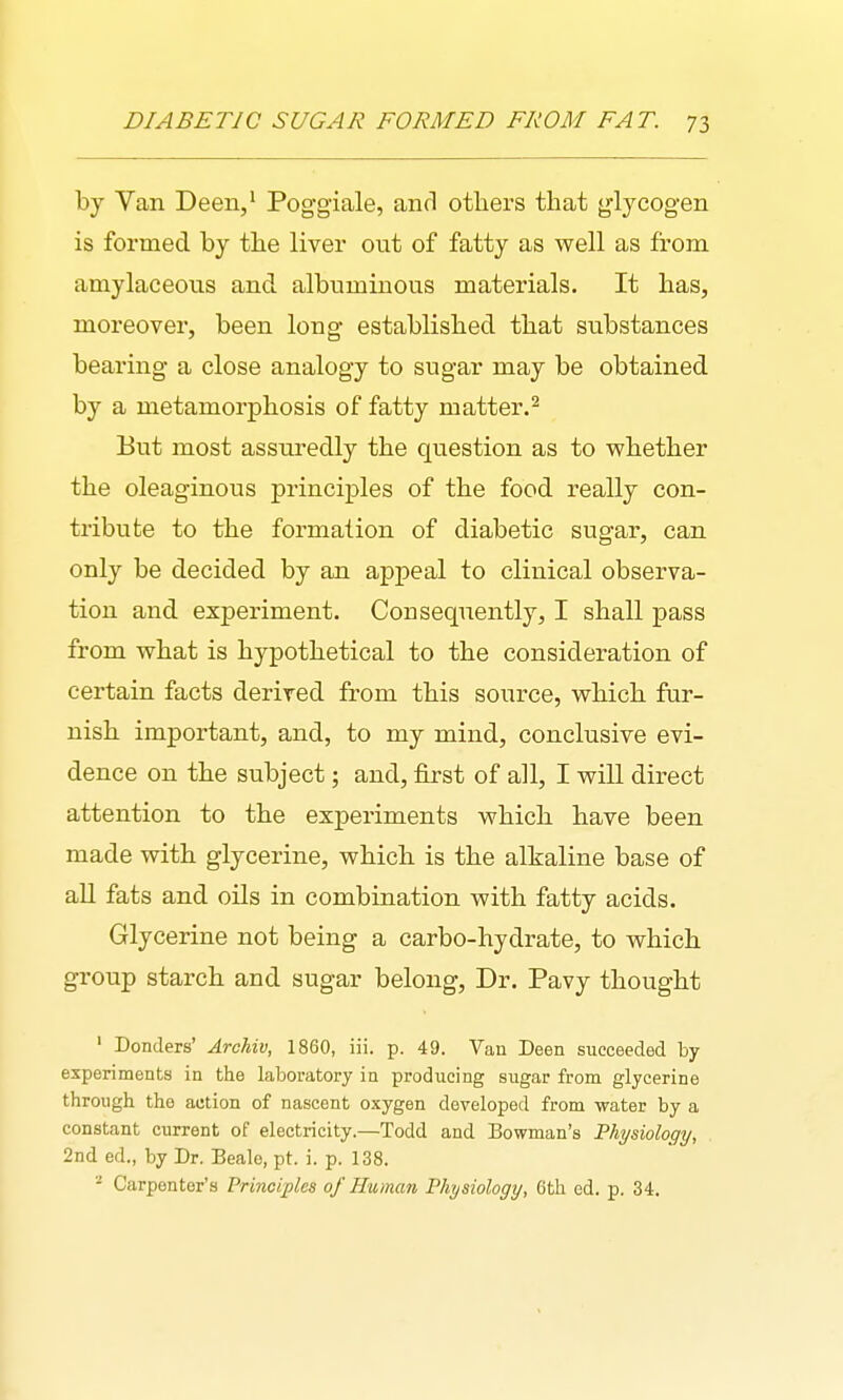 by Van Deen,' Poggiale, and others that glycogen is formed by the liver out of fatty as well as from amylaceous and albuminous materials. It has, moreover, been long established that substances bearing a close analogy to sugar may be obtained by a metamorphosis of fatty matter.^ But most assuredly the question as to whether the oleaginous principles of the food really con- tribute to the formation of diabetic sugar, can only be decided by an appeal to clinical observa- tion and experiment. Consequently, I shall pass from what is hypothetical to the consideration of certain facts derived from this source, which fur- nish important, and, to my mind, conclusive evi- dence on the subject; and, first of all, I will direct attention to the experiments which have been made with glycerine, which is the alkaline base of all fats and oils in combination with fatty acids. Glycerine not being a carbo-hydrate, to which group starch and sugar belong. Dr. Pavy thought ' Bonders' AroUv, 1860, iii. p. 49. Van Been succeeded by experiments in the laboratory in producing sugar from glycerine through the action of nascent oxygen developed from water by a constant current of electricity.—Todd and Bowman's Physiology, . 2nd ed., by Dr. Beale, pt. i. p. 138. ^ Carpenter's Principles of Human Physiology, 6th ed. p. 34.