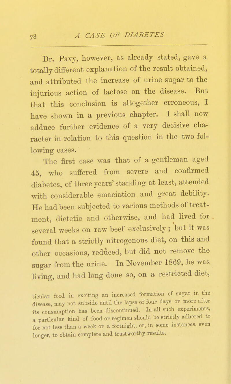 Dr. Pavy, however, as already stated, gave a totally different explanation of the result obtained, and attributed the increase of urine sugar to the injurious action of lactose on the disease. But that this conclusion is altogether erroneous, I have shown in a previous chapter. I shall now adduce further evidence of a very decisive cha- racter in relation to this question in the two fol- lowing cases. The first case was that of a. gentleman aged 45, who suffered from severe and confirmed diabetes, of three years' standing at least, attended with considerable emaciation, and great debility. He had been subjected to various methods of treat- ment, dietetic and otherwise, and had lived for several weeks on raw beef exclusively; but it was found that a strictly nitrogenous diet, on this and other occasions, reduced, but did not remove the suo-ar from the urine. In November 1869, he was living, and had long done so, on a restricted diet, ticular food in exciting an increased formation of sugar in the disease, may not subside until the lapse of four days or more after its consumption has been discontinued. In all such experiments, a particular kind of food or regimen should be strictly adhered to for not less than a week or a fortnight, or, in some instances, even longer, to obtain complete and trustworthy results.