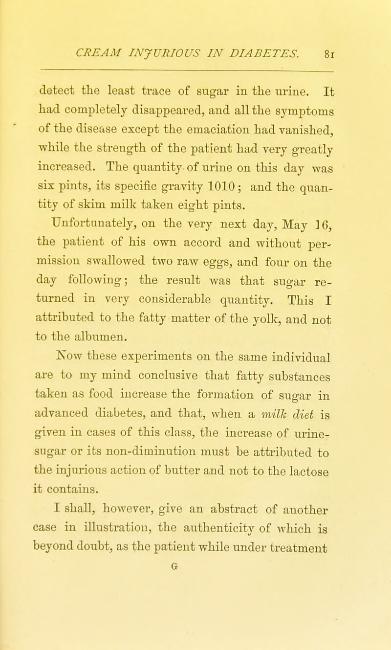 detect the least trace of sugar in the urine. It had completely disappeared, and all the symjDtoms of the disease except the emaciation had vanished, while the strength of the patient had very greatly increased. The quantity of urine on this day was six pints, its specific gravity 1010; and the quan- tity of skim milk taken eight pints. Unfortunately, on the vexy next day, May 16, the patient of his own accord and without per- mission swallowed two raw eggs, and four on the day following; the result was that sugar re- turned in very considerable quantity. This I attributed to the fatty matter of the yolk, and not to the albumen. Xow these experiments on the same individual are to my mind conclusive that fatty substances taken as food increase the formation of sugar in advanced diabetes, and that, when a milk diet is given in cases of this class, the increase of urine- sugar or its non-diminution must be attributed to the injurious action of butter and not to the lactose it contains. I shall, however, give an abstract of another case in illustration, the authenticity of which is beyond doubt, as the patient while under treatment
