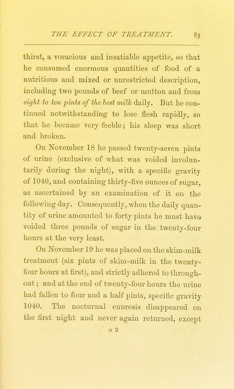 thirst, a voracious and insatiable appetite, so that he consumed enormous quantities of food of a nutritious and mixed or unrestricted description, including two pounds of beef or mutton and from eicjM to ten pints of the hest milk daily. But he con- tinued notwithstanding to lose flesh rapidly, so that he became very feeble; his sleep was short and broken. On November 18 he passed twenty-seven pints of urine (exclusive of what was voided involun- tarily during the night), with a specific gravity of 1040, and containing thirty-five ounces of sugar, as ascertained by an examination of it on the following day. Consequently, when the daily quan- tity of urine amounted to forty pints he must have voided three pounds of sugar in the twenty-four hours at the very least. On November 19 he was placed on the skim-milk treatment (six pints of ski,m-milk in the twenty- four hours at first), and strictly adhered to through- out ; and at the end of twenty-four hours the urine had fallen to four and a half pints, specific gravity 1040. The nocturnal enuresis disappeared on the first night and never again returned, except a 2