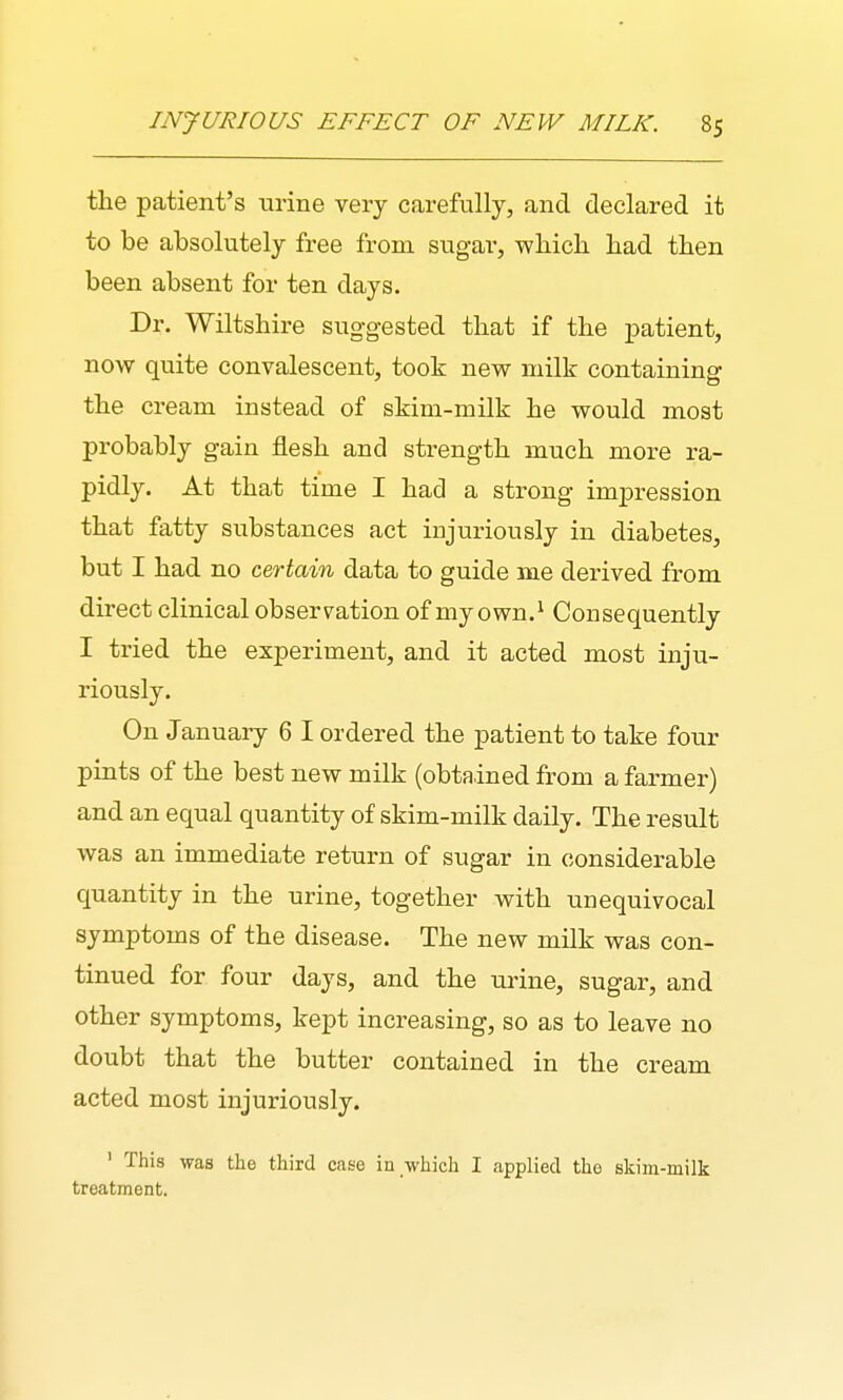 the patient's urine very carefully, and declared it to be absolutely free from sugar, which had then been absent for ten days. Dr. Wiltshire suggested that if the imtient, now quite convalescent, took new milk containing the cream instead of skim-milk he would most probably gain flesh and strength much more ra- pidly. At that time I had a strong impression that fatty substances act injuriously in diabetes, but I had no certain data to guide me derived from direct clinical observ^ation of my own.^ Consequently I tried the experiment, and it acted most inju- riously. On January 6 I ordered the patient to take four pints of the best new milk (obtained from a farmer) and an equal quantity of skim-milk daily. The result was an immediate return of sugar in considerable quantity in the urine, together with unequivocal symptoms of the disease. The new milk was con- tinued for four days, and the urine, sugar, and other symptoms, kept increasing, so as to leave no doubt that the butter contained in the cream acted most injuriously. ' This was the third case in which I applied the skim-milk treatment.