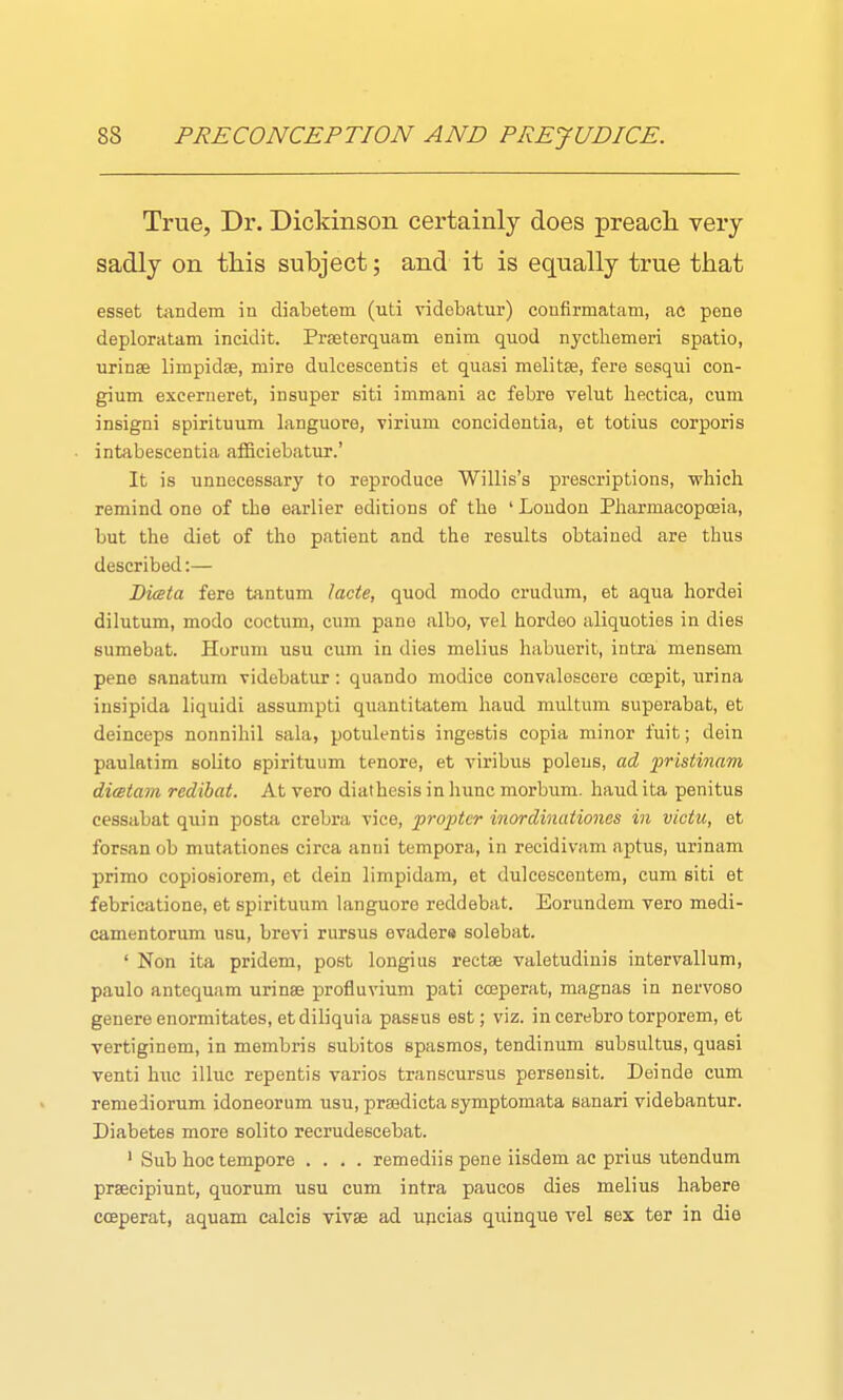 True, Dr. Dickinson certainly does preach, very sadly on this subject; and it is equally true that esset tandem in diabetem (uti videbatur) confirmatam, ac pene deploratam incidit. Proeterquam enim quod nyctliemeri spatio, urinse limpidse, mire dulcescentis et quasi melitse, fere sesqui con- gium excerneret, insuper siti immani ac febre velut liectica, cum insigni spirituum languore, virium concidentia, et totius corporis intabescentia afficiebatur.' It is unnecessary to reproduce Willis's prescriptions, -which remind one of the earlier editions of the ' Loudon Pharmacopoeia, but the diet of the patient and the results obtained are thus described:— Diceta fere tantum lacte, quod modo crudura, et aqua hordei dilutum, modo coctum, cum pane albo, vel hordeo aliquoties in dies sumebat. Horum usu cum in dies melius habuerit, intra mensem pene sanatum videbatur: quando modice convalescere coepit, urina insipida liquidi assumpti quantitatem haud multum superabat, et deinceps nonnihil sala, potulentis ingestis copia minor fuit; dein paulatim solito spirituum tenore, et viribus poleus, ad fristinam dimtam redibat. At vero diathesis in hunc morbum. haud ita penitus cessabat quin posta crebra vice, pro2Jtcr inordinationes in victu, et forsan ob mutatlones circa anni tempora, in recidivam aptus, urinam prime copiosiorem, et dein limpidam, et dulcescontem, cum siti et febricatione, et spirituum languore reddebat. Eorundem vero medi- camentorum usu, brevi rursus evader* solebat. ' Non ita pridem, post longius rectse valetudiuis intervallum, paulo antequam urinae profluvium pati coeperat, magnas in nervoso genere enormitates, et diliquia passus est; viz. in cerebro torporem, et vertiginem, in membris subitos spasmos, tendinum subsultus, quasi venti hwc. illuc repentis varios transcursus persensit. Deinde cum remeiiorum idoneorum usu, preedicta symptomata sanari videbantur. Diabetes more solito recrudescebat. ' Sub hoc tempore .... remediis pene iisdem ac prius utendum prsecipiunt, quorum usu cum intra paucos dies melius habere coeperat, aquam calcis vivse ad uncias quinque vel sex ter in die