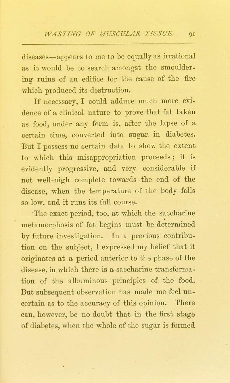 diseases—appears to me to be equally as irrational as it would be to search amongst the smoulder- ing ruins of an edifice for the cause of the fire which produced its destruction. If necessary, I could adduce much more evi- dence of a clinical nature to prove that fat taken as food, under any form is, after the lapse of a certain time, converted into sugar, in diabetes. But I possess no certain data to show the extent to which this misappropriation proceeds; it is evidently progressive, and very considerable if not well-nigh complete towards the end of the disease, when the temperature of the body falls so low, and it runs its full course. The exact period, too, at which the saccharine metamorphosis of fat begins must be determined by future investigation. In a previous contribu- tion on the subject, I expressed my belief that it originates at a period anterior to the phase of the disease, in which there is a saccharine transforma- tion of the albuminous principles of the food. But subsequent observation has made me feel un- certain as to the accuracy of this opinion. There can, however, be no doubt that in the first stage of diabetes, when the whole of the sugar is formed