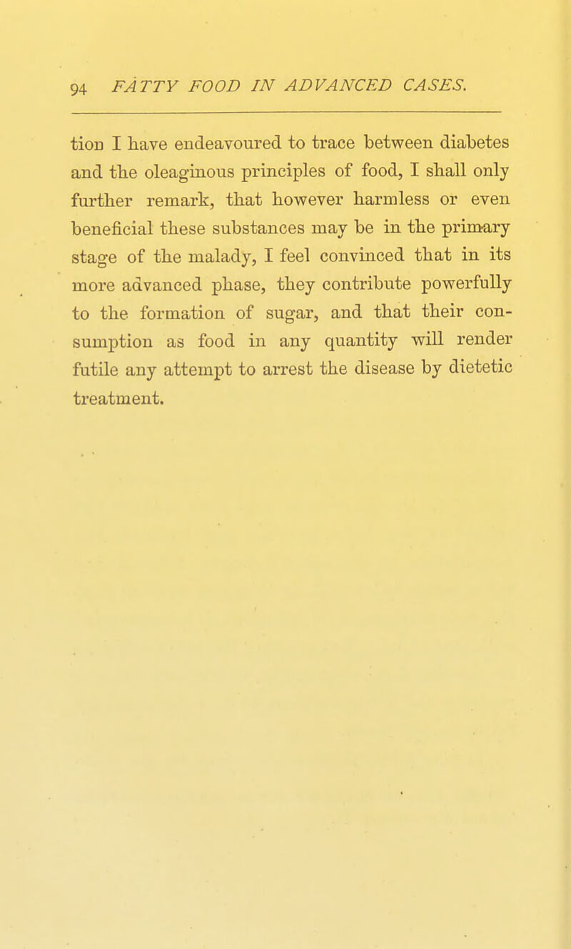 tioD I have endeavoured to trace between diabetes and the oleaginous principles of food, I shall only further remark, that however harmless or even beneficial these substances may be in the primary stage of the malady, I feel convinced that in its more advanced phase, they contribute powerfully to the formation of sugar, and that their con- sumption as food in any quantity will render futile any attempt to arrest the disease by dietetic treatment.