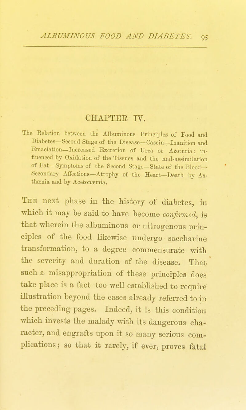 CHAPTER IV. The Eelation between the Albuminous Principles of Food atlct Diabetes—Second Stage of the Disease—Casein—Inanition and Emaciation—Increased Excretion of Urea or Azoturia: in- fluenced by Oxidation of the Tissues and the mal-assimilation of Fat—Symptoms of the Second Stage—State of the Blood— Secondary AflTections-Atrophy of the Heart—Death by As- thsenia and by Acetongemia. The Best phase in the history of diabetes, in which it may be said to hare become confirmed, ia that wherein the albuminous or nitrogenous prin- ciples of the food likewise undergo saccharine transformation, to a degree commensurate with the sererity and duration of the disease. That such a misappropriation of these principles does take place is a fact too well established to require illustration beyond the cases already referred to in the preceding pages. Indeed, it is this condition which inrests the malady with its dangerous cha- racter, and engrafts xipon it so many serious com- plications 5 so that it rarely, if ever, proves fatal