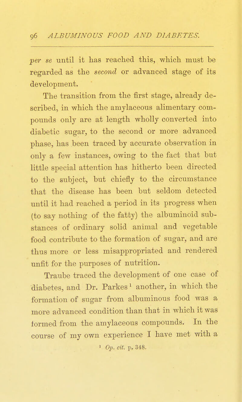 per se until it has reached this, which must be regarded as the second or advanced stage of its development. The transition from the first stage, already de- scribed, in which the amylaceous alimentary com- pounds only are at length wholly converted into diabetic sugar, to the second or more advanced phase, has been traced by accurate observation in only a few instances, owing to the fact that but little special attention has hitherto been directed to the subject, but chiefly to the circumstance that the disease has been but seldom detected until it had reached a period in its progress when (to say nothing of the fatty) the albuminoid sub- stances of ordinary solid animal and vegetable food contribute to the formation of sugar, and are thus more or less misappropriated and rendered unfit for the purposes of nutrition. Traube traced the development of one case of diabetes, and Dr. Parkes * another, in which the formation of sugar from albuminous food was a more advanced condition than that in which it was formed from the amylaceous compounds. In the course of my own experience I have met with a