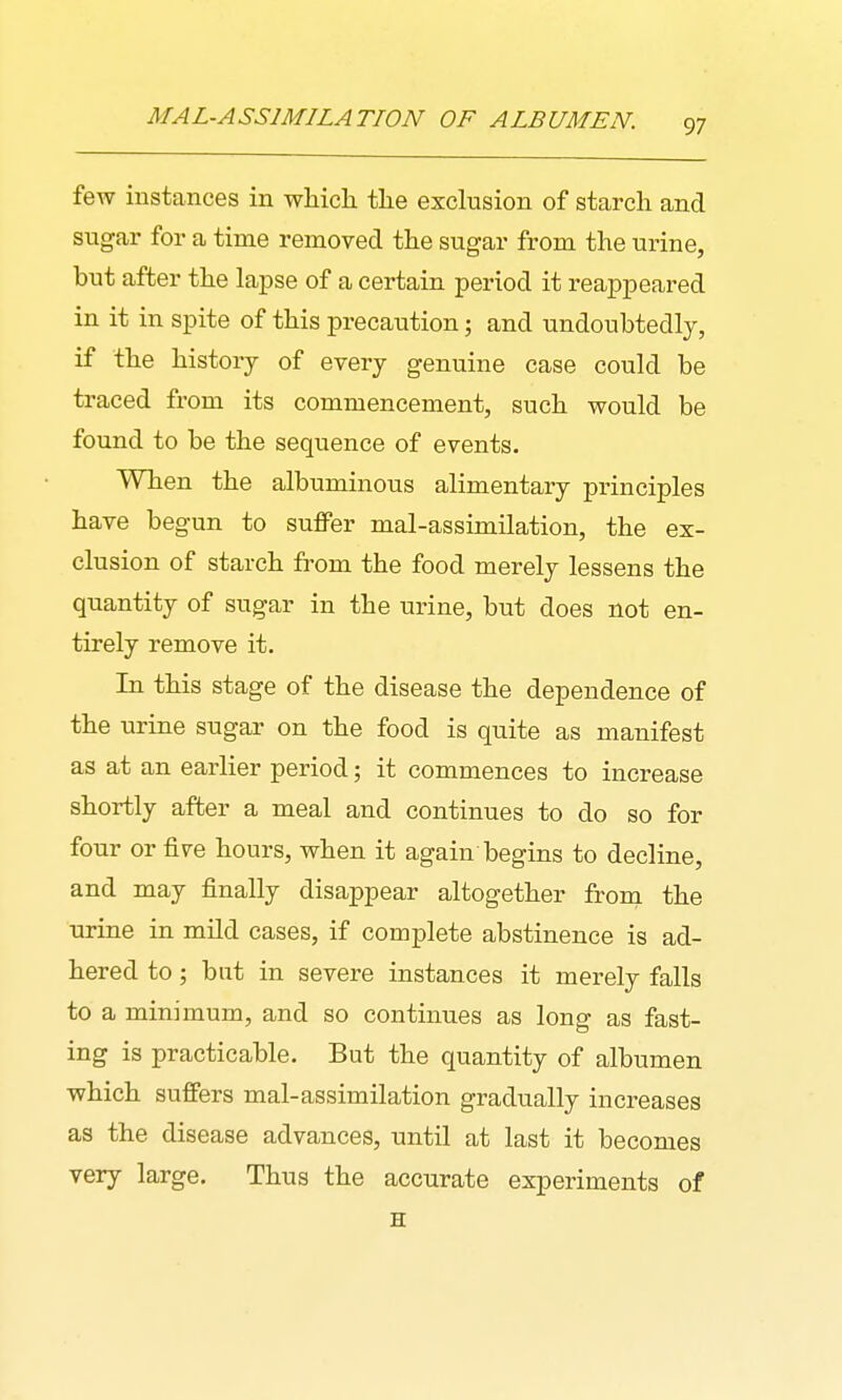 few instances in which the exclusion of starch and sugar for a time removed the sugar from the urine, but after the lapse of a certain period it reappeared in it in spite of this precaution; and undoubtedly, if the history of every genuine case could be traced from its commencement, such would be found to be the sequence of events. When the albuminous alimentary principles have begun to sufPer mal-assimilation, the ex- clusion of starch from the food merely lessens the quantity of sugar in the urine, but does not en- tirely remove it. In this stage of the disease the dependence of the urine sugar on the food is quite as manifest as at an earlier period; it commences to increase shortly after a meal and continues to do so for four or five hours, when it again begins to decline, and may finally disappear altogether from the urine in mild cases, if complete abstinence is ad- hered to; but in severe instances it merely falls to a minimum, and so continues as long as fast- ing is practicable. But the quantity of albumen which suffers mal-assimilation gradually increases as the disease advances, until at last it becomes very large. Thus the accurate experiments of H