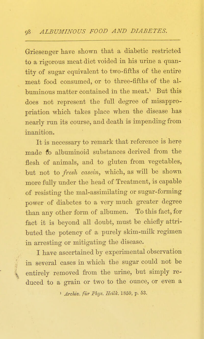 GrieseiDger have shown that a diabetic restricted to a rigorous meat diet voided in his urine a quan- tity of sugar equivalent to two-fifths of the entire meat food consumed, or to three-fifths of the al- buminous matter contained in the meat.^ But this does not represent the full degree of misappro- priation which takes place when the disease has nearly run its course, and death is impending from inanition. It is necessary to remark that reference is here made Ifo albuminoid substances derived from the flesh of animals, and to gluten from vegetables, but not to fresh casein, which, as will be shown more fully under the head of Treatment, is capable of resisting the mal-assimilating or sugar-forming power of diabetes to a very much greater degree than any other form of albumen. To this fact, for fact it is beyond aU doubt, must be chiefly attri- buted the potency of a purely skim-milk regimen in arresting or mitigating the disease. I have ascertained by experimental observation in several cases in which the sugar could not be entirely removed from the urine, but simply re- duced to a grain or two to the ounce, or even a 1 Archiv. fur Phys. Heilk. 1859, p. 53.