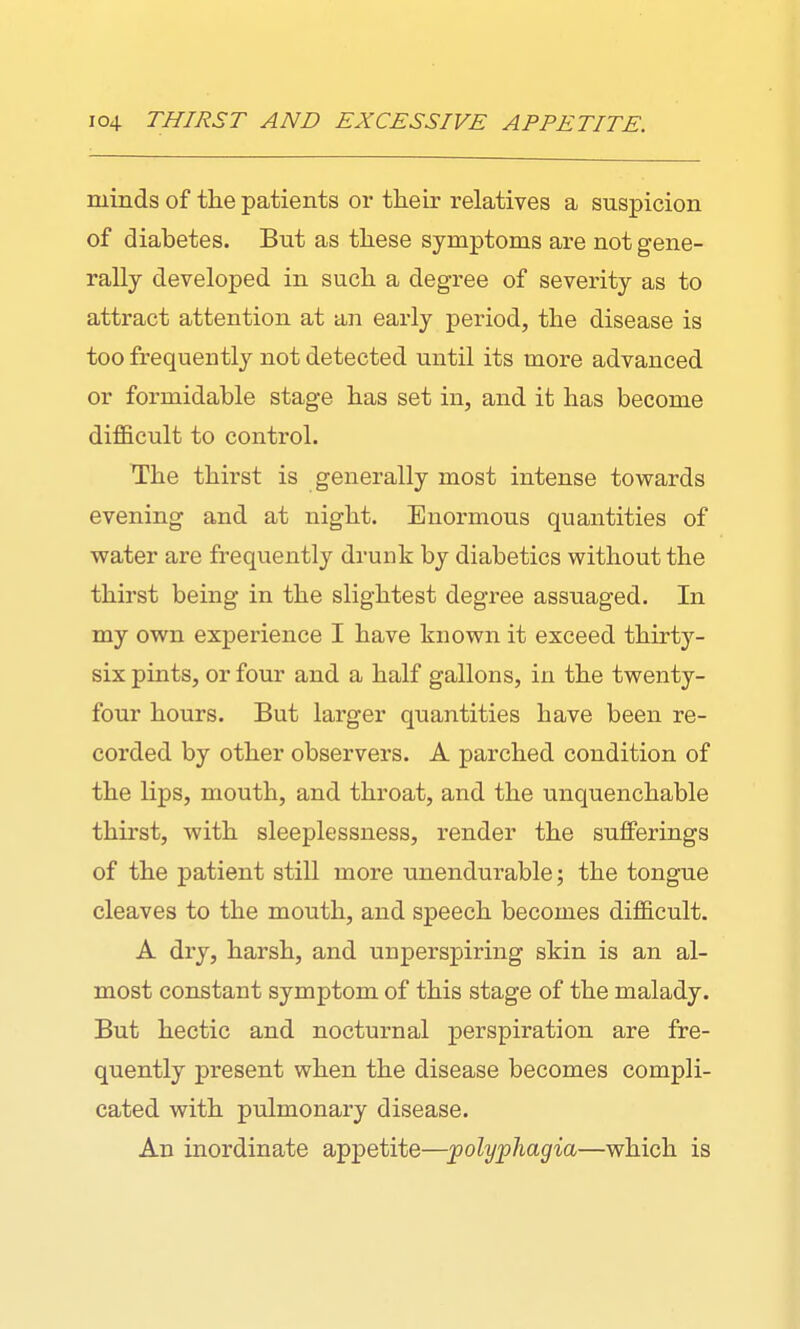 minds of tlie patients or their relatives a suspicion of diabetes. But as these symptoms are not gene- rally developed in such a degree of severity as to attract attention at an early period, the disease is too frequently not detected until its more advanced or formidable stage has set in, and it has become difficult to control. The thirst is generally most intense towards evening and at night. Enormous quantities of water are frequently drunk by diabetics without the thirst being in the slightest degree assuaged. In my own experience I have known it exceed thirty- six pints, or four and a half gallons, in the twenty- four hours. But larger quantities have been re- corded by other observers. A parched condition of the lips, mouth, and throat, and the unquenchable thirst, with sleeplessness, render the sufferings of the patient still more unendurable; the tongue cleaves to the mouth, and speech becomes difficult. A dry, harsh, and unperspiring skin is an al- most constant symptom of this stage of the malady. But hectic and nocturnal perspiration are fre- quently present when the disease becomes compli- cated with pulmonary disease. An inordinate appetite—polyphagia—which is