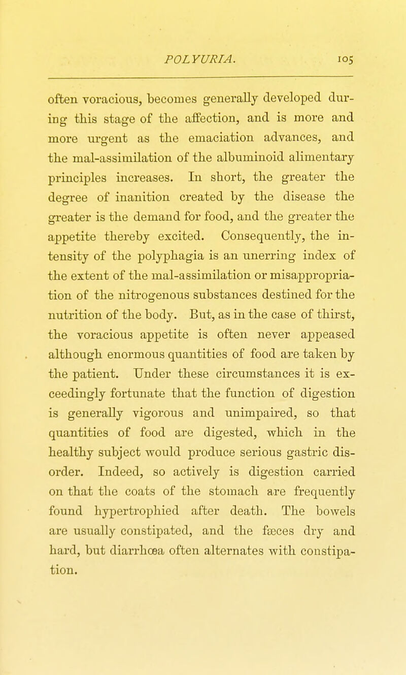 POLYURIA. often voracious, becomes generally developed dur- ing this stage of tlie affection, and is more and more urgent as the emaciation advances, and the mal-assimilation of the albuminoid alimentary principles increases. In short, the greater the degree of inanition created by the disease the greater is the demand for food, and the greater the appetite thereby excited. Consequently, the in- tensity of the polyphagia is an unerring index of the extent of the mal-assimilation or misappropria- tion of the nitrogenous substances destined for the nutrition of the body. But, as in the case of thirst, the voracious appetite is often never appeased although enormous quantities of food are taken by the patient. Under these circumstances it is ex- ceedingly fortunate that the function of digestion is generally vigorous and unimpaired, so that quantities of food are digested, which in the healthy subject would produce serious gastric dis- order. Indeed, so actively is digestion carried on that the coats of the stomach are frequently found hypertrophied after death. The bowels are usually constipated, and the fseces dry and hard, but diarrhoea often alternates with constipa- tion.