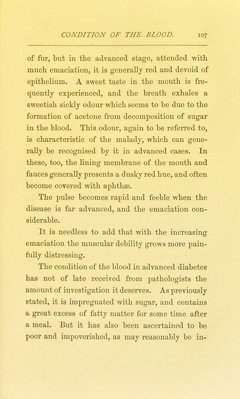 of fur, but in the advanced stage, attended with much emaciation, it is generally red and devoid of epithelium. A sweet taste in the mouth is fre- quently experienced, and the breath exhales a sweetish sickly odonr which seems to be due to the formation of acetone from decomposition of sugar in the blood. This odour, again to be referred to, is characteristic of the malady, which can gene- rally be recognised by it in advanced cases. In these, too, the lining membrane of the mouth and fauces generally presents a dnsky red hue, and often become covered with aphthse. The pulse becomes rapid and feeble when the disease is far advanced, and the emaciation con- siderable. It is needless to add that with the increasing emaciation the muscular debility grows more pain- fully distressing. The condition of the blood in advanced diabetes has not of late received from pathologists the amount of investigation it deserves. As previously stated, it is impregnated with sugar, and contains a great excess of fatty matter for some time after a meal. But it has also been ascertained to be poor and impoverished, as may reasonably be in-