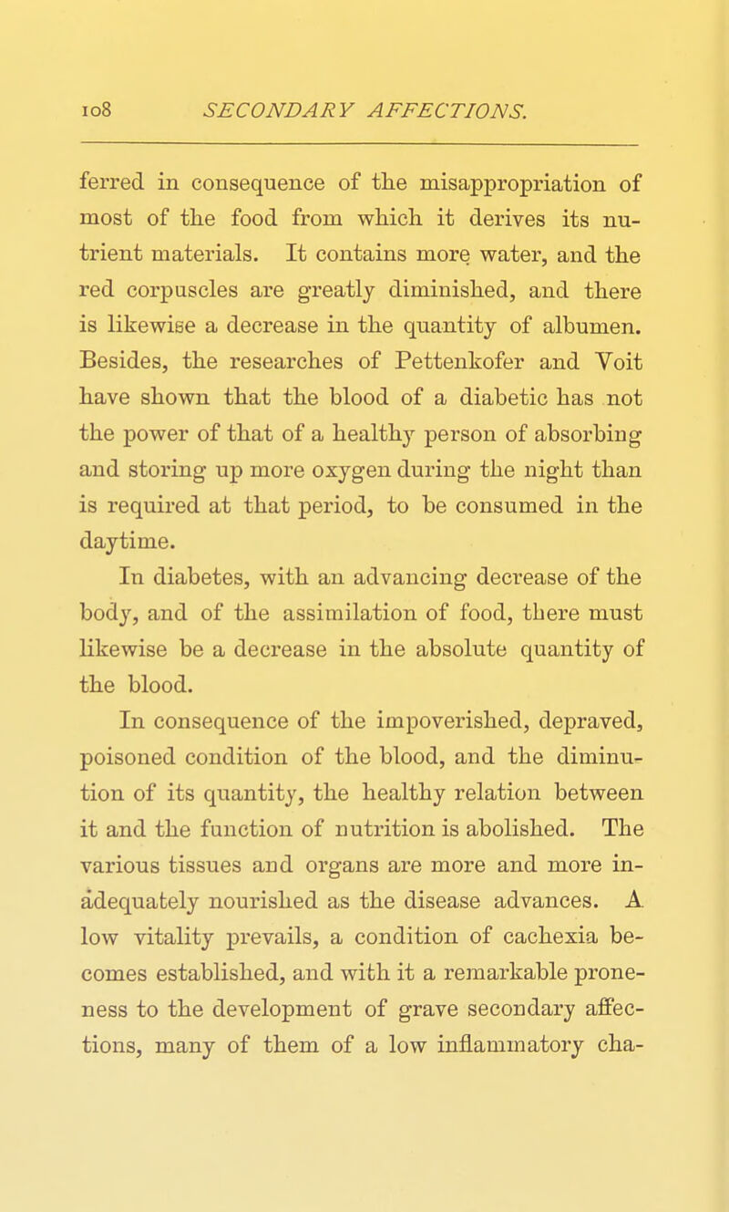 ferred in consequence of tlie misappropriation of most of the food from which it derives its nu- trient materials. It contains more water, and the red corpuscles are greatly diminished, and there is likewise a decrease in the quantity of albumen. Besides, the researches of Pettenkofer and Yoit have shown that the blood of a diabetic has not the power of that of a healthy person of absorbing and storing up more oxygen during the night than is required at that period, to be consumed in the daytime. In diabetes, with an advancing decrease of the body, and of the assimilation of food, there must likewise be a decrease in the absolute quantity of the blood. In consequence of the impoverished, depraved, poisoned condition of the blood, and the diminu- tion of its quantity, the healthy relation between it and the function of nutiition is abolished. The various tissues and organs are more and more in- adequately nourished as the disease advances. A low vitality prevails, a condition of cachexia be- comes established, and with it a remarkable prone- ness to the development of grave secondary affec- tions, many of them of a low inflammatory cha-