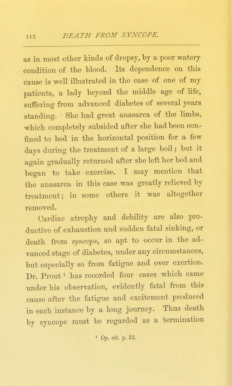 DEATH FROM SYNCOPE. as in most other kinds of dropsy, by a poor watery condition of the blood. Its dependence on this cause is well illustrated in the case of one of my patients, a lady beyond the middle age of life, suffering from advanced diabetes of several years standing. She had great anasarca of the limbs, which completely subsided after she had been con- fined to bed in the horizontal position for a few days during the treatment of a large boil; but it again gradually returned after she left her bed and began to take exercise. I may mention that the anasarca in this case was greatly relieved by treatment; in some others it was altogether removed. Cardiac atrophy and debility are also pro- ductive of exhaustion and sudden fatal sinking, or death from syncope, so apt to occur in the ad- vanced stage of diabetes, under any circumstances, but especially so from fatigue and over exertion. Dr. Prout ^ has recorded four cases which came under his observation, evidently fatal from this cause after the fatigue and excitement produced in each instance by a long journey. Thus death by syncope must be regarded as a termination