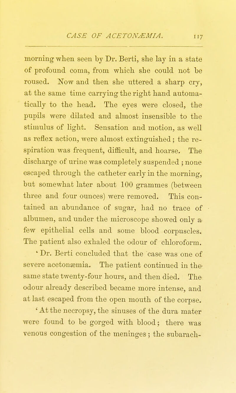 CASE OF ACETONEMIA. iij morning when seen by Dr. Berti, she lay in a state of profound coma, from which she conld not be roused. Now and then she uttered a sharp cry, at the same time cariying the right hand automa- tically to the head. The eyes were closed, the pupils were dilated and almost insensible to the stimulus of light. Sensation and motion, as well as reflex action, were almost extinguished; the re- spiration was frequent, difficult, and hoarse. The discharge of urine was completely suspended ; none escaped through the catheter early in the morning, but somewhat later about 100 grammes (between three and four ounces) were removed. This con- tained an abundance of sugar, had no trace of albumen, and under the microscope showed only a few epithelial cells and some blood corpuscles. The patient also exhaled the odour of chloroform. ' Dr. Berti concluded that the case was one of severe acetonjemia. The patient continued in the same state twenty-four hours, and then died. The odour already described became more intense, and at last escaped from the open mouth of the corpse. ' At the necropsy, the sinuses of the dura mater were found to be gorged with blood; there was venous congestion of the meninges; the subarach-