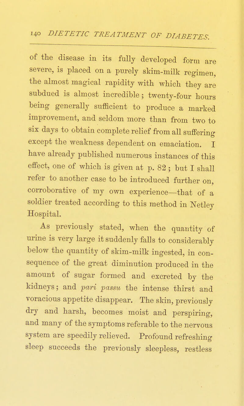of the disease in its fully developed form are severe, is placed on a purelj skim-milk regimen, the almost magical rapidity with which they are subdued is almost incredible; twenty-four hours being generally sufficient to produce a marked improvement, and seldom more than from two to six days to obtain complete relief from all suffering except the weakness dependent on emaciation. I have already published numerous instances of this effect, one of which is given at p. 82; but I shall refer to another case to be introduced further on, corroborative of my own experience—that of a soldier treated according to this method in Netley Hospital. As previously stated, when the quantity of urine is very large it suddenly falls to considerably below the quantity of skim-milk ingested, in con- sequence of the great diminution produced in the amount of sugar formed and excreted by the kidneys; and 'pari passu the intense thirst and voracious appetite disappear. The skin, previously dry and harsh, becomes moist and perspiring, and many of the symptoms referable to the nervous system are speedily relieved. Profound refreshing sleep succeeds the previously sleepless, restless
