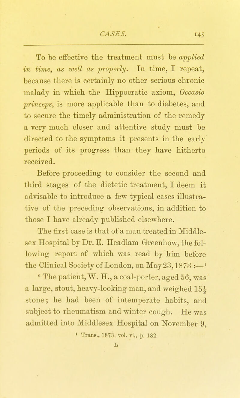To be effective the treatment miast be applied in time, as well as properly. In time, I repeat, because there is certainly no other serious chronic malady in which the Hippocratic axiom, Occasio princeps, is more applicable than to diabetes, and to secure the timely administration of the remedy a very much closer and attentive study must be directed to the symptoms it presents in the early periods of its progress than they have hitherto received. Before proceeding to consider the second and third stages of the dietetic treatment, I deem it advisable to introduce a few typical cases illustra- tive of the preceding observations, in addition to those I have already published elsewhere. The first case is that of a man treated in Middle- sex Hospital by Dr. E. Headlam Greenhow, the fol- lowing report of which was read by him before the Clinical Society of London, on May 23,1873 :—• ' The patient, W. H., a coal-porter, aged 56, was a large, stout, heavy-looking man, and weighed 15^ stone; he had been of intemperate habits, and subject to rheumatism and winter cough. He was admitted into Middlesex Hospital on November 9, ' Trans., 1873, vol. vi., p. 182. L