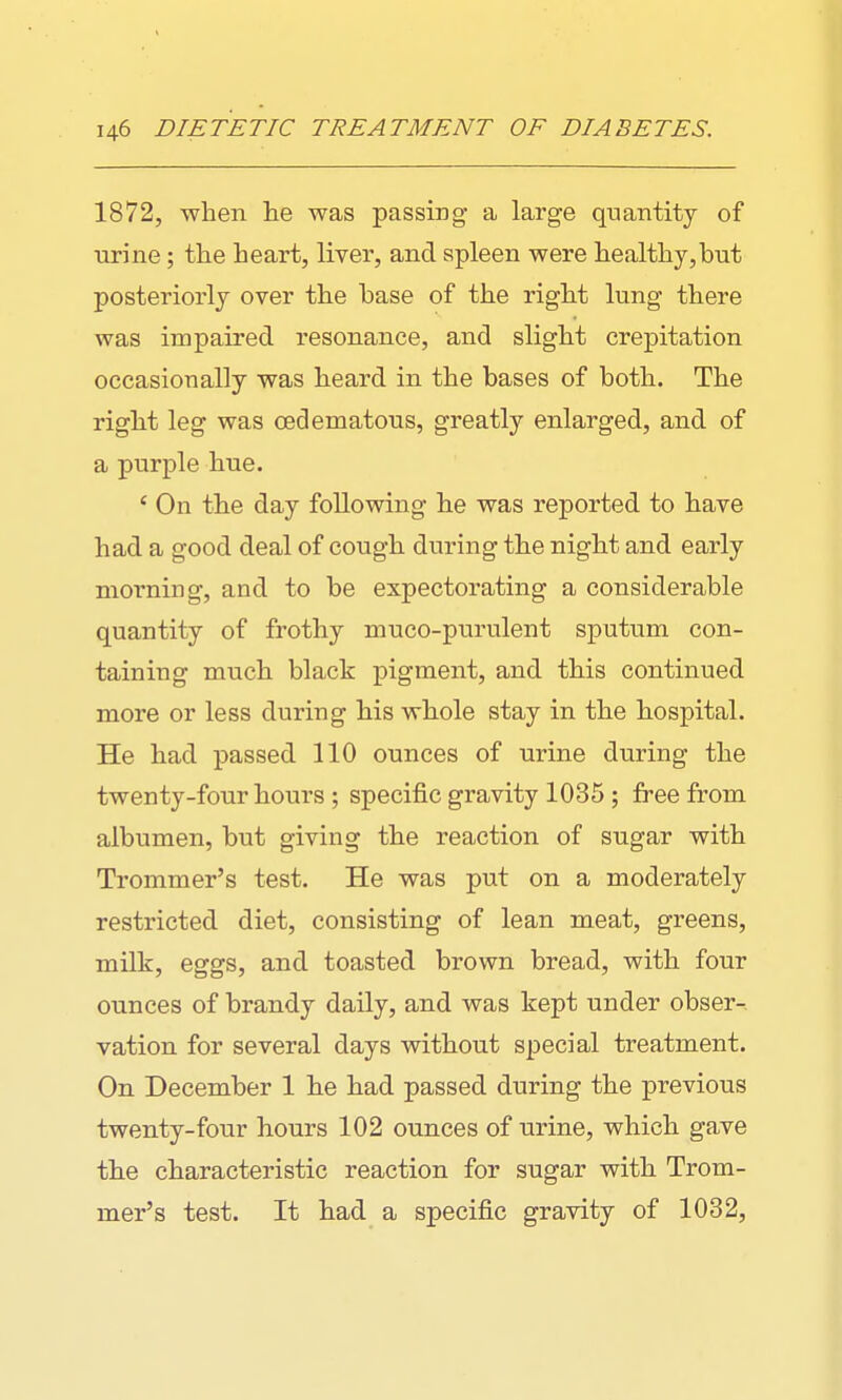 1872, when lie was passing a large quantity of urine; the heart, liver, and spleen were healthy,but posteriorly over the base of the right lung there was impaired resonance, and slight crepitation occasionally was heard in the bases of both. The right leg was oedematous, greatly enlarged, and of a purple hue. ' On the day following he was reported to have had a good deal of cough during the night and early morning, and to be expectorating a considerable quantity of frothy muco-purulent sputum con- taining much black pigment, and this continued more or less during his whole stay in the hospital. He had passed 110 ounces of urine during the twenty-four hours ; specific gravity 1035 ; free from albumen, but giving the reaction of sugar with Trommer's test. He was put on a moderately restricted diet, consisting of lean meat, greens, milk, eggs, and toasted brown bread, with four ounces of brandy daily, and was kept under obser-. vation for several days without special treatment. On December 1 he had passed during the previous twenty-four hours 102 ounces of urine, which gave the characteristic reaction for sugar with Trom- mer's test. It had a specific gravity of 1032,