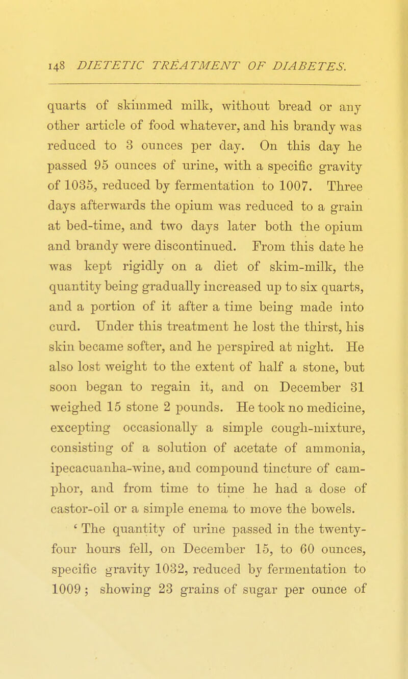 quarts of skimmed milk, without bread or any other article of food whatever, and his brandy was reduced to 3 ounces per day. On this day he passed 95 ounces of urine, with a specific gravity of 1035, reduced by fermentation to 1007. Three days afterwards the opium was reduced to a grain at bed-time, and two days later both the opium and brandy were discontinued. From this date he was kept rigidly on a diet of skim-milk, the quantity being gradually increased up to six quarts, and a portion of it after a time being made into curd. Under this treatment he lost the thirst, his skin became softei', and he perspired at night. He also lost weight to the extent of half a stone, but soon began to regain it, and on December 31 weighed 15 stone 2 pounds. He took no medicine, excepting occasionally a simple cough-mixture, consisting of a solution of acetate of ammonia, ipecacuanha-wine, and compound tincture of cam- phor, and from time to time he had a dose of castor-oil or a simple enema to move the bowels. ' The quantity of urine passed in the twenty- four hours fell, on December 15, to 60 ounces, specific gravity 1032, reduced by fermentation to 1009; showing 23 grains of sugar per ounce of