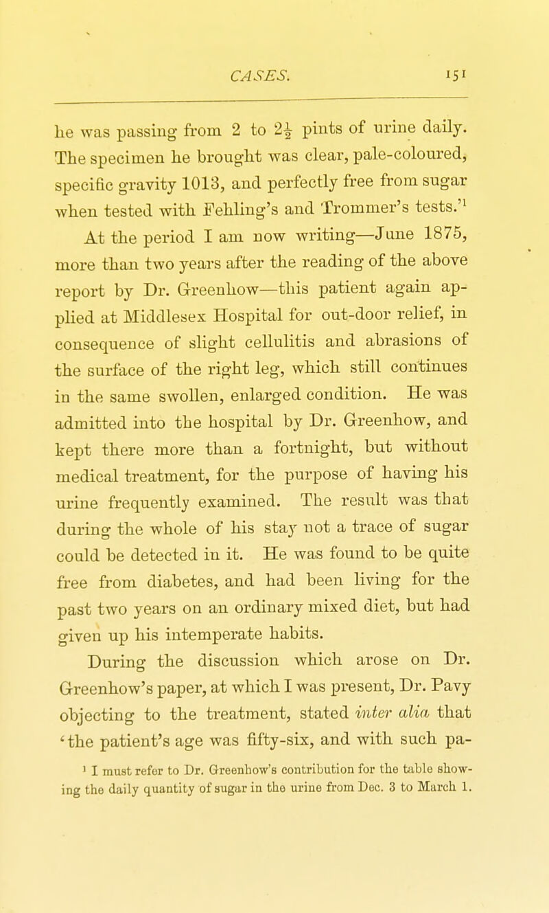 he was passing from 2 to 2^ pints of urine daily. The specimen he brought was clear, pale-coloured, specific gravity 1013, and perfectly free from sugar when tested with Fehling's and Trommer's tests.'^ At the period I am now writing—Jane 1875, more than two years after the reading of the above report by Dr. Grreenhow—this patient again ap- plied at Middlesex Hospital for out-door relief, in consequence of slight cellulitis and abrasions of the surface of the right leg, which still continues in the same swollen, enlarged condition. He was admitted into the hospital by Dr. Greenhow, and kept there more than a fortnight, but without medical treatment, for the purpose of having his urine frequently examined. The result was that during the whole of his stay not a trace of sugar could be detected in it. He was found to be quite free from diabetes, and had been living for the past two years on an ordinary mixed diet, but had given up his intemperate habits. During the discussion which arose on Dr. Greenhow's paper, at which I was present, Dr. Pavy objecting to the treatment, stated inter alia that ' the patient's age was fifty-six, and with such pa- ' I must refer to Dr. Greenhow's contribution for the table show-