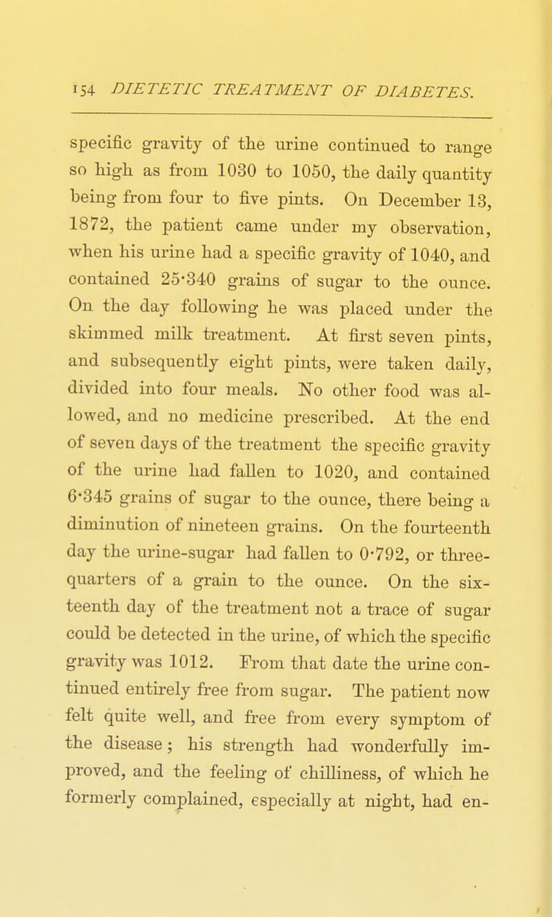 specific gravity of the urine continued to rano-e so high as from 1030 to 1050, the daily quantity being from four to five pints. On December 13, 1872, the patient came under my observation, when his urine had a specific gravity of 1040, and contained 25-340 grains of sugar to the ounce. On the day following he was placed under the skimmed milk treatment. At first seven pints, and subsequently eight pints, were taken daily, divided into four meals. No other food was al- lowed, and no medicine prescribed. At the end of seven days of the treatment the specific gravity of the urine had fallen to 1020, and contained 6-345 grains of sugar to the ounce, there being a diminution of nineteen grains. On the fourteenth day the urine-sugar had fallen to 0-792, or three- quarters of a grain to the ounce. On the six- teenth day of the treatment not a trace of sugar could be detected in the urine, of which the specific gravity was 1012. From that date the urine con- tinued entirely free from sugar. The patient now felt quite well, and free from every symptom of the disease; his strength had wonderfully im- proved, and the feeling of chilliness, of which he formerly complained, especially at night, had en-