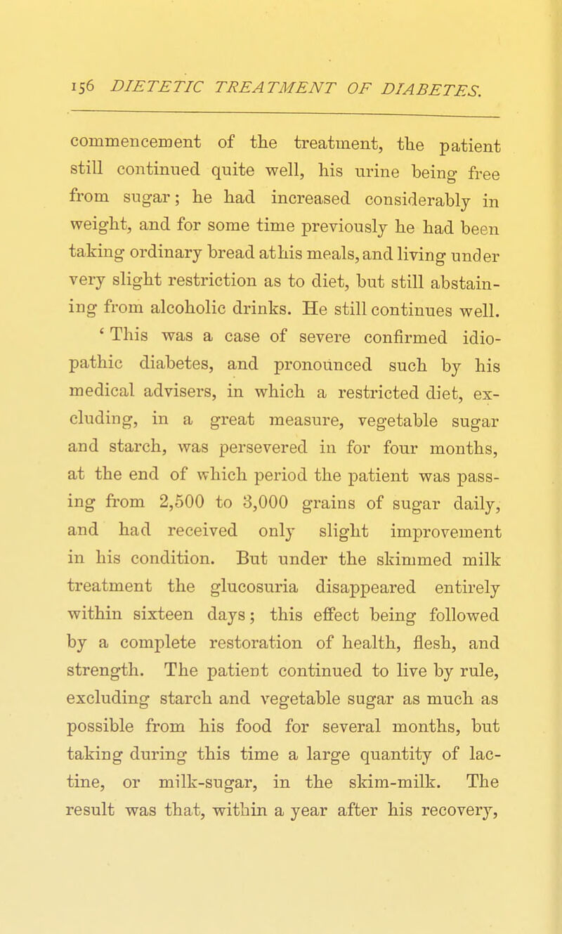 commencement of tlie treatment, the patient still continued quite well, liis urine being free from sugar; lie had increased considerably in weight, and for some time previously he had been taking ordinary bread at his meals, and living under very slight restriction as to diet, but still abstain- ing from alcoholic drinks. He still continues well. ' This was a case of severe confirmed idio- pathic diabetes, and pronounced such by his medical advisers, in which a restricted diet, ex- cluding, in a great measure, vegetable sugar and starch, was persevered in for four months, at the end of which period the patient was pass- ing from 2,500 to 3,000 grains of sugar daily, and had received only slight improvement in his condition. But under the skimmed milk treatment the glucosuria disappeared entirely within sixteen days; this effect being followed by a complete restoration of health, flesh, and strength. The patient continued to live by rule, excluding starch and vegetable sugar as much as possible from his food for several months, but taking during this time a large quantity of lac- tine, or milk-sugar, in the skim-milk. The result was that, within a year after his recovery,