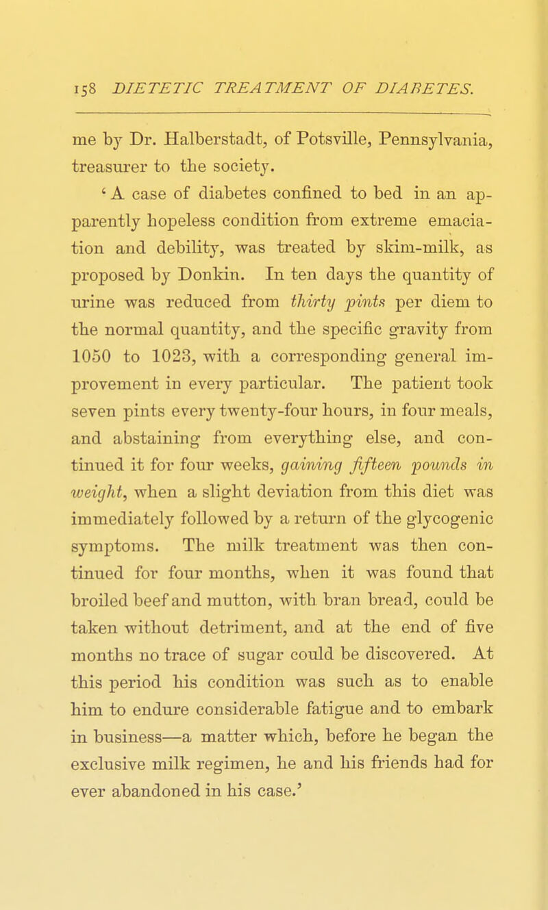 me by Dr. Halberstadt, of Potsville, Pennsylvania, treasurer to the society. ' A case of diabetes confined to bed in an ap- parently hopeless condition from extreme emacia- tion and debility, was treated by skim-milk, as proposed by Donkin. In ten days the quantity of urine was reduced from thirty 'pints per diem to the normal quantity, and the specific gravity from 1050 to 1023, with a corresponding general im- provement in every particular. The patient took seven pints every twenty-four hours, in four meals, and abstaining from everything else, and con- tinued it for four weeks, gaining fifteen founds in weight, when a slight deviation from this diet was immediately followed by a return of the glycogenic symptoms. The milk treatment was then con- tinued for four months, when it was found that broiled beef and mutton, with bran bread, could be taken without detriment, and at the end of five months no trace of sugar could be discovered. At this period his condition was such as to enable him to endure considerable fatigue and to embark in business—a matter which, before he began the exclusive milk regimen, he and his friends had for ever abandoned in his case.'
