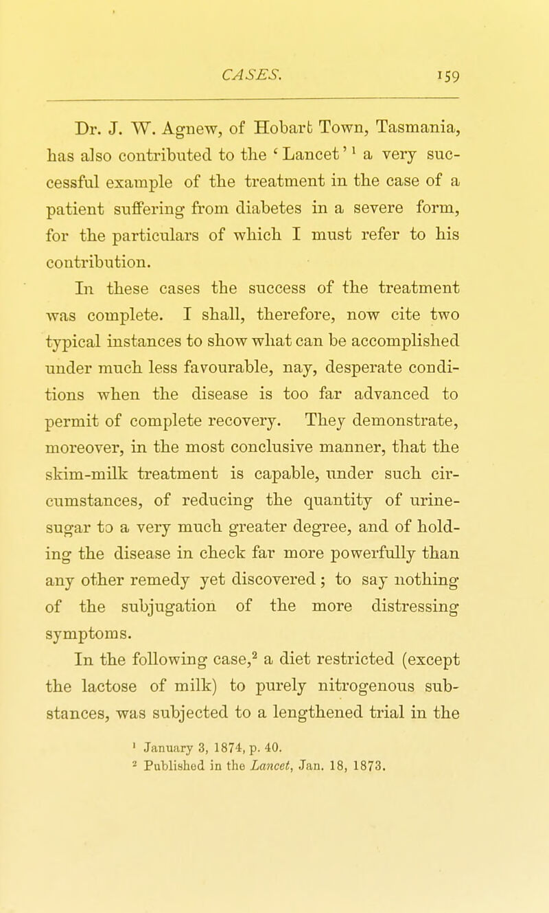 Dr. J. W. Agnew, of Hobarfc Town, Tasmania, has also contributed to the 'Lancet' • a very suc- cessful example of the treatment in the case of a patient suffering from diabetes in a severe form, for the particulars of which I must refer to his contribution. In these cases the success of the treatment was complete. I shall, therefore, now cite two typical instances to show what can be accomplished under much less favourable, nay, desperate condi- tions when the disease is too far advanced to permit of complete recovery. They demonstrate, moreover, in the most conclusive manner, that the skim-milk treatment is capable, under such cir- cumstances, of reducing the quantity of urine- sugar to a very much greater degree, and of hold- ing the disease in check far more powerfully than any other remedy yet discovered ; to say nothing of the subjugation of the more distressing symptoms. In the following case,^ a diet restricted (except the lactose of milk) to purely nitrogenous sub- stances, was subjected to a lengthened trial in the ' January 3, 1874, p. 40.