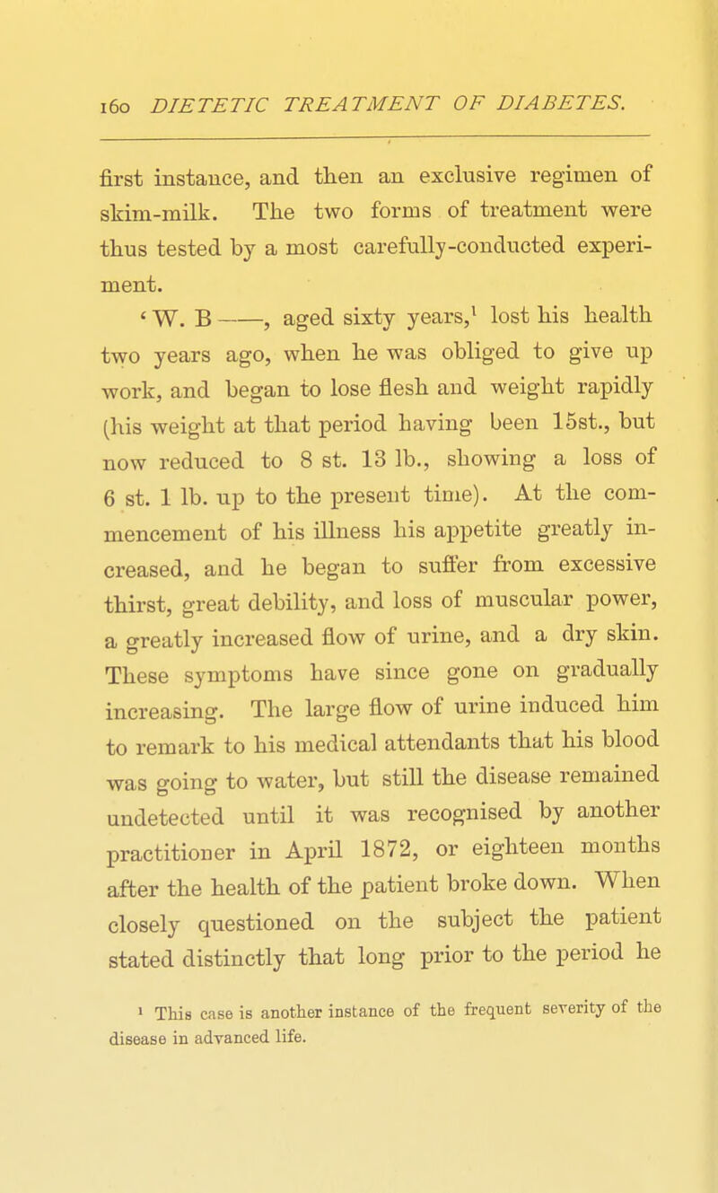first instance, and then an exclusive regimen of skim-milk. The two forms of treatment were thus tested by a most carefully-conducted experi- ment. ' W. B , aged sixty years,* lost his health two years ago, when he was obliged to give up work, and began to lose flesh and weight rapidly (his weight at that period having been 15st., but now reduced to 8 st. 13 lb., showing a loss of 6 st. 1 lb. up to the present tinie). At the com- mencement of his illness his appetite greatly in- creased, and he began to suffer from excessive thirst, great debility, and loss of muscular power, a greatly increased flow of urine, and a dry skin. These symptoms have since gone on gradually increasing. The large flow of urine induced him to remark to his medical attendants that his blood was going to water, but still the disease remained undetected until it was recognised by another practitioner in April 1872, or eighteen months after the health of the patient broke down. When closely questioned on the subject the patient stated distinctly that long prior to the period he 1 This case is another instance of the frequent severity of the disease in adTanced life.