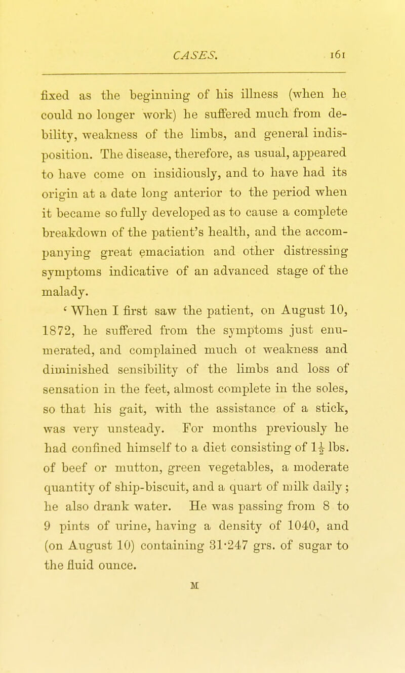 fixed as the beginning of his ilhiess (when he could no longei' work) he suffered much from de- bility, weakness of the limbs, and general indis- position. The disease, therefore, as usual, api^eared to have come on insidiously, and to have had its origin at a date long anterior to the period when it became so fully developed as to cause a complete breakdown of the patient's health, and the accom- panying great emaciation and other distressing symptoms indicative of an advanced stage of the malady. ' When I first saw the patient, on August 10, 1872, he suffered from the symptoms just enu- merated, and complained much ot weakness and diminished sensibility of the limbs and loss of sensation in the feet, almost complete in the soles, so that his gait, with the assistance of a stick, was very unsteady. For months previously he had confined himself to a diet consisting of 1^ lbs. of beef or mutton, green vegetables, a moderate quantity of ship-biscuit, and a quart of milk daily; he also drank water. He was passing from 8 to 9 pints of urine, having a density of 1040, and (on August 10) containing 31247 grs. of sugar to the fluid ounce. M