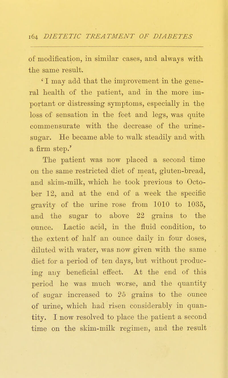 of modification, in similar cases, and always witli the same result. ' I may add tliat the improvement in the gene- ral health of the patient, and in the more im- portant or distressing symptoms, especially in the loss of sensation in the feet and legs, was quite commensurate with the decrease of the urine- sugar. He became able to walk steadily and with a firm step.' The patient was now placed a second time on the same restricted diet of meat, gluten-bread, and skim-milk, which he took previous to Octo- ber 12, and at the end of a week the specific gravity of the urine rose from 1010 to 1035, and the sugar to above 22 grains to the ounce. Lactic acid, in the fluid condition, to the extent of half an ounce daily in four doses, diluted with water, was now given with the same diet for a period of ten days, but without produc- ing any beneficial effect. At the end of this period he was much worse, and the quantity of sugar increased to 25 grains to the ounce of urine, which had risen considerably in quan- tity. I now resolved to place the patient a second time on the skim-milk regimen, and the result