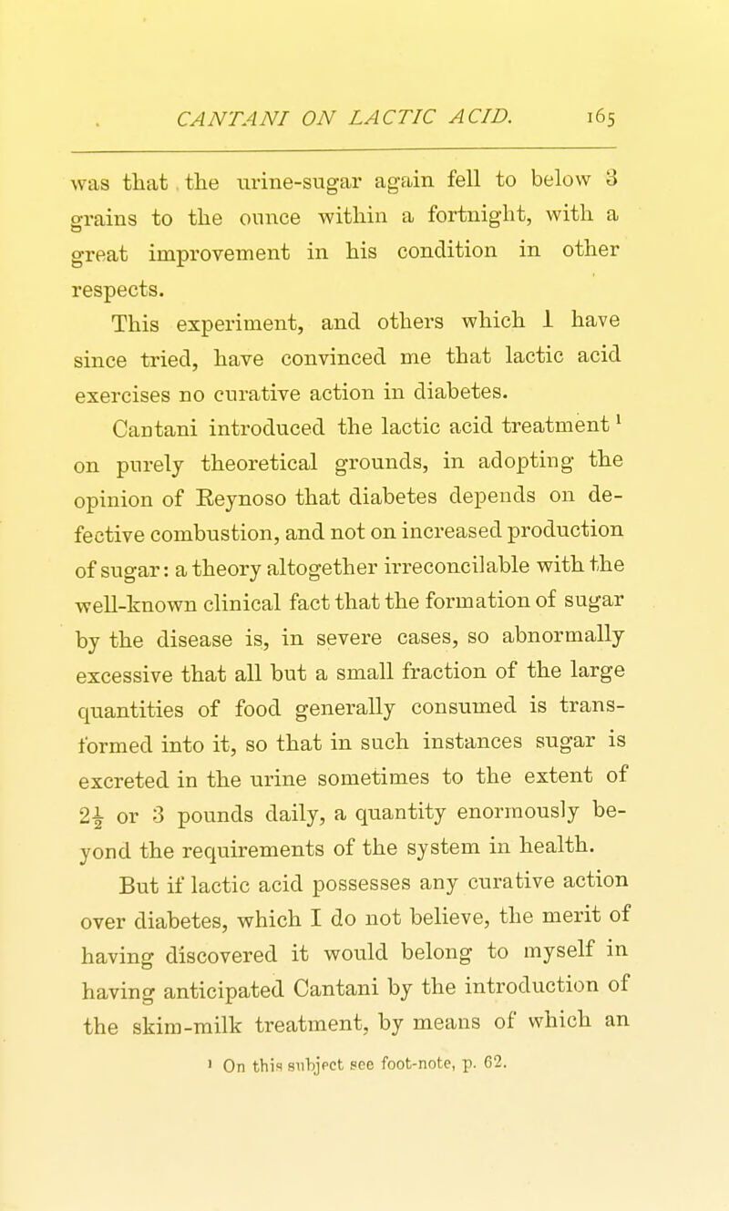 was that. the urine-sugar again fell to below 3 grains to the ounce within a fortnight, with a great improvement in his condition in other respects. This experiment, and others which 1 have since tried, have convinced me that lactic acid exercises no curative action in diabetes. Cantani introduced the lactic acid treatment ^ on purely theoretical grounds, in adopting the opinion of Eeynoso that diabetes depends on de- fective combustion, and not on increased production of sugar: a theory altogether irreconcilable with the well-known clinical fact that the formation of sugar by the disease is, in severe cases, so abnormally excessive that all but a small fraction of the large quantities of food generally consumed is trans- formed into it, so that in such instances sugar is excreted in the urine sometimes to the extent of 2^ or 3 pounds daily, a quantity enormously be- yond the requirements of the system in health. But if lactic acid possesses any curative action over diabetes, which I do not believe, the merit of having discovered it would belong to myself in having anticipated Cantani by the introduction of the skim-milk treatment, by means of which an • On this siibjpct see foot-note, p. 62.