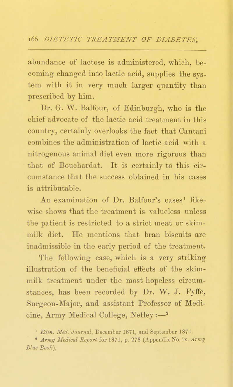 abundance of lactose is administered, which, be- coming changed into lactic acid, supplies the sys- tem with it in very much larger quantity than prescribed by him. Dr. G. W. Balfour, of Edinburgh, who is the chief advocate of the lactic acid treatment in this country, certainly overlooks the fact that Cantani combines the administration of lactic acid with a nitrogenous animal diet even more rigorous than that of Bouchardat. It is certainly to this cir- cumstance that the success obtained in his cases is attributable. An examination of Dr. Balfour's cases' like- wise shows that the treatment is valueless unless the patient is restricted to a strict meat or skim- milk diet. He mentions that bran biscuits are inadmissible in the early period of the treatment. The following case, which is a very striking illustration of the beneficial effects of the skim- milk treatment under the most hopeless circum- stances, has been recorded by Dr. W. J. FyfFe, Surgeon-Major, and assistant Professor of Medi- cine, Army Medical College, Netley :—^ ' Edin. Med. Journal, December 1871, and September 1874. * Army Medical Report for 1871, p. 278 (Appendix No. ix. Army Blue Book).